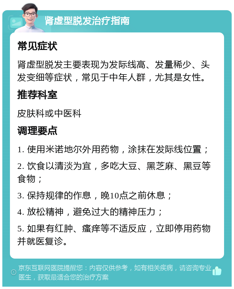 肾虚型脱发治疗指南 常见症状 肾虚型脱发主要表现为发际线高、发量稀少、头发变细等症状，常见于中年人群，尤其是女性。 推荐科室 皮肤科或中医科 调理要点 1. 使用米诺地尔外用药物，涂抹在发际线位置； 2. 饮食以清淡为宜，多吃大豆、黑芝麻、黑豆等食物； 3. 保持规律的作息，晚10点之前休息； 4. 放松精神，避免过大的精神压力； 5. 如果有红肿、瘙痒等不适反应，立即停用药物并就医复诊。