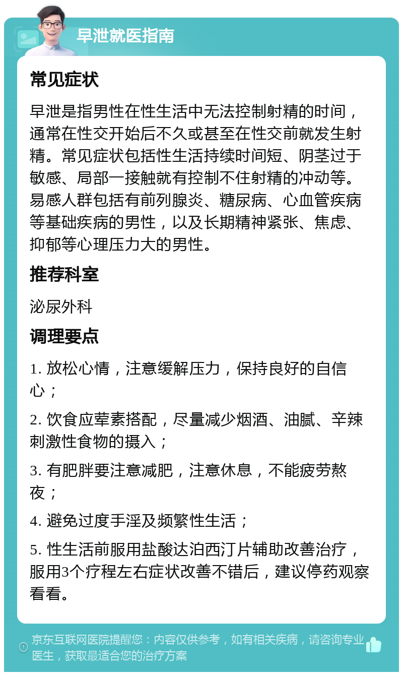 早泄就医指南 常见症状 早泄是指男性在性生活中无法控制射精的时间，通常在性交开始后不久或甚至在性交前就发生射精。常见症状包括性生活持续时间短、阴茎过于敏感、局部一接触就有控制不住射精的冲动等。易感人群包括有前列腺炎、糖尿病、心血管疾病等基础疾病的男性，以及长期精神紧张、焦虑、抑郁等心理压力大的男性。 推荐科室 泌尿外科 调理要点 1. 放松心情，注意缓解压力，保持良好的自信心； 2. 饮食应荤素搭配，尽量减少烟酒、油腻、辛辣刺激性食物的摄入； 3. 有肥胖要注意减肥，注意休息，不能疲劳熬夜； 4. 避免过度手淫及频繁性生活； 5. 性生活前服用盐酸达泊西汀片辅助改善治疗，服用3个疗程左右症状改善不错后，建议停药观察看看。