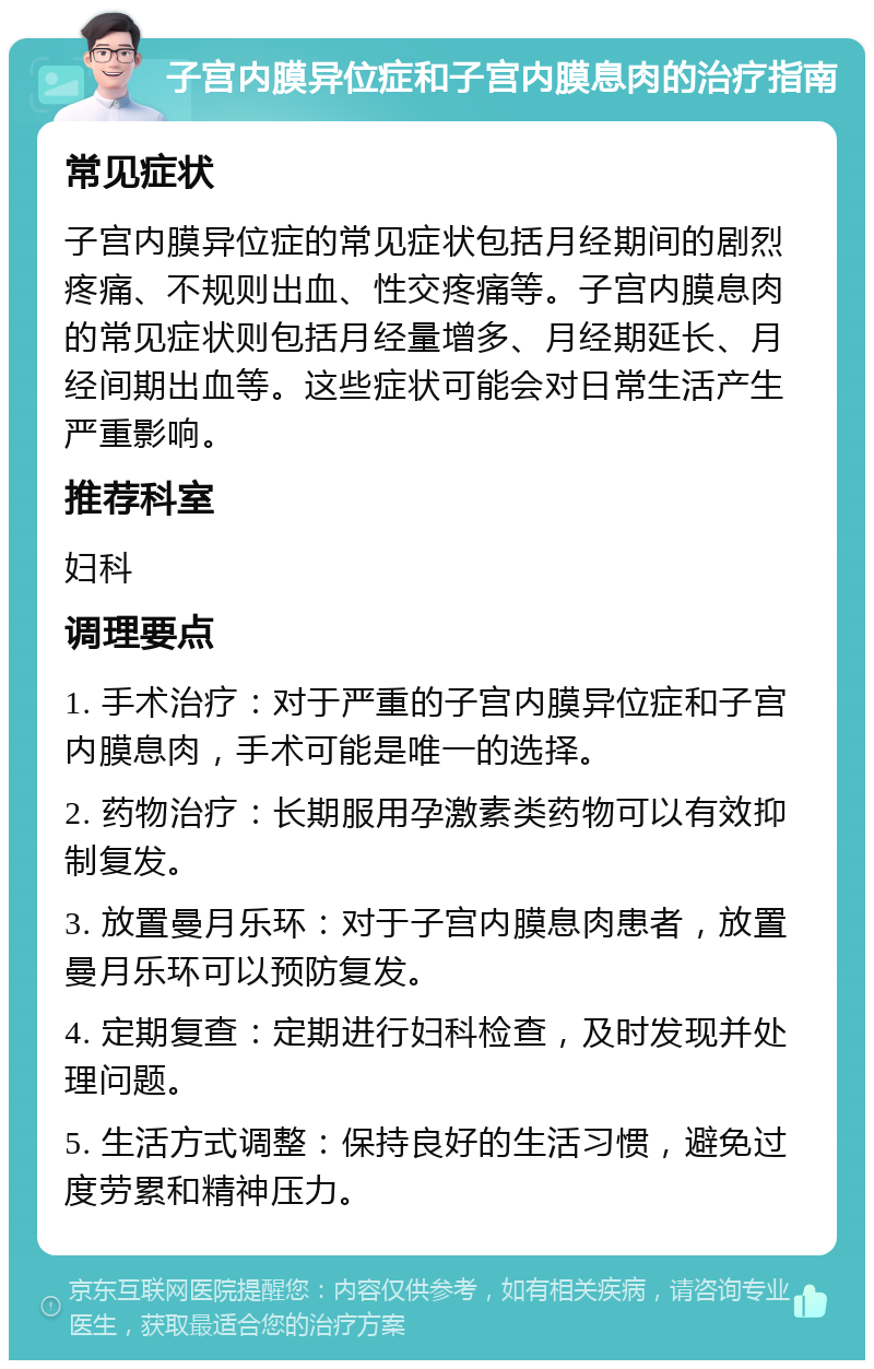 子宫内膜异位症和子宫内膜息肉的治疗指南 常见症状 子宫内膜异位症的常见症状包括月经期间的剧烈疼痛、不规则出血、性交疼痛等。子宫内膜息肉的常见症状则包括月经量增多、月经期延长、月经间期出血等。这些症状可能会对日常生活产生严重影响。 推荐科室 妇科 调理要点 1. 手术治疗：对于严重的子宫内膜异位症和子宫内膜息肉，手术可能是唯一的选择。 2. 药物治疗：长期服用孕激素类药物可以有效抑制复发。 3. 放置曼月乐环：对于子宫内膜息肉患者，放置曼月乐环可以预防复发。 4. 定期复查：定期进行妇科检查，及时发现并处理问题。 5. 生活方式调整：保持良好的生活习惯，避免过度劳累和精神压力。