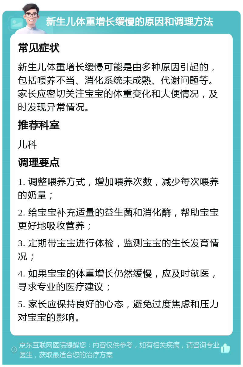 新生儿体重增长缓慢的原因和调理方法 常见症状 新生儿体重增长缓慢可能是由多种原因引起的，包括喂养不当、消化系统未成熟、代谢问题等。家长应密切关注宝宝的体重变化和大便情况，及时发现异常情况。 推荐科室 儿科 调理要点 1. 调整喂养方式，增加喂养次数，减少每次喂养的奶量； 2. 给宝宝补充适量的益生菌和消化酶，帮助宝宝更好地吸收营养； 3. 定期带宝宝进行体检，监测宝宝的生长发育情况； 4. 如果宝宝的体重增长仍然缓慢，应及时就医，寻求专业的医疗建议； 5. 家长应保持良好的心态，避免过度焦虑和压力对宝宝的影响。