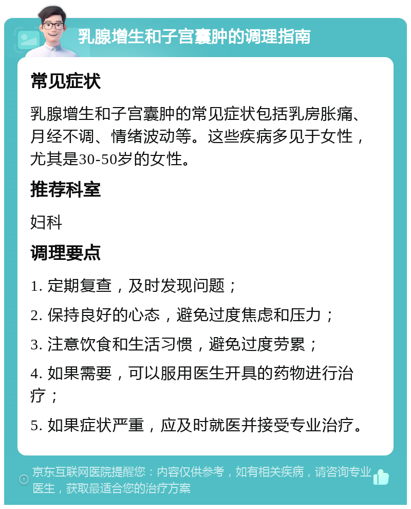 乳腺增生和子宫囊肿的调理指南 常见症状 乳腺增生和子宫囊肿的常见症状包括乳房胀痛、月经不调、情绪波动等。这些疾病多见于女性，尤其是30-50岁的女性。 推荐科室 妇科 调理要点 1. 定期复查，及时发现问题； 2. 保持良好的心态，避免过度焦虑和压力； 3. 注意饮食和生活习惯，避免过度劳累； 4. 如果需要，可以服用医生开具的药物进行治疗； 5. 如果症状严重，应及时就医并接受专业治疗。