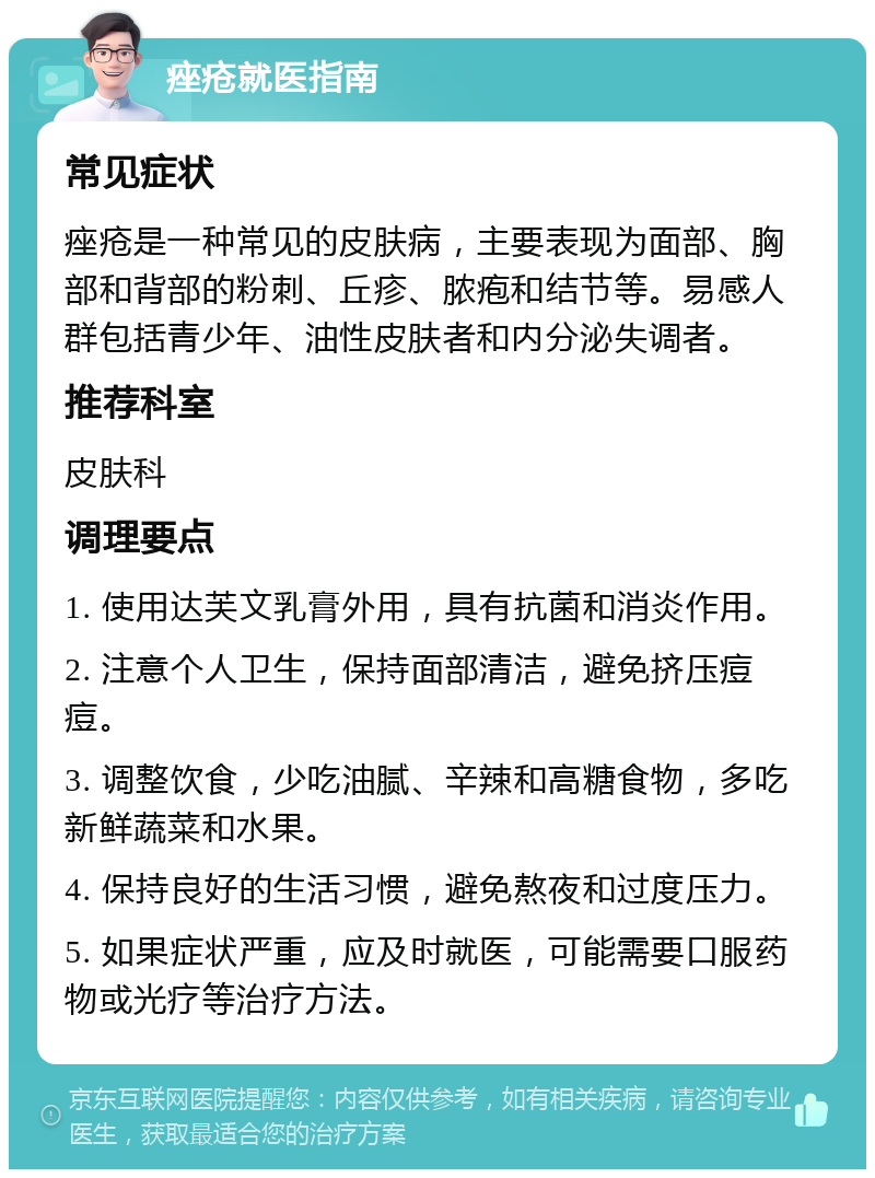 痤疮就医指南 常见症状 痤疮是一种常见的皮肤病，主要表现为面部、胸部和背部的粉刺、丘疹、脓疱和结节等。易感人群包括青少年、油性皮肤者和内分泌失调者。 推荐科室 皮肤科 调理要点 1. 使用达芙文乳膏外用，具有抗菌和消炎作用。 2. 注意个人卫生，保持面部清洁，避免挤压痘痘。 3. 调整饮食，少吃油腻、辛辣和高糖食物，多吃新鲜蔬菜和水果。 4. 保持良好的生活习惯，避免熬夜和过度压力。 5. 如果症状严重，应及时就医，可能需要口服药物或光疗等治疗方法。