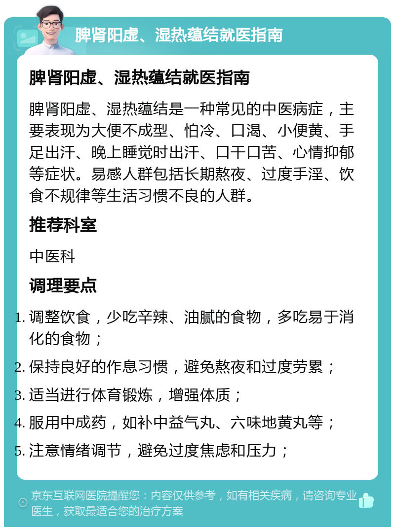 脾肾阳虚、湿热蕴结就医指南 脾肾阳虚、湿热蕴结就医指南 脾肾阳虚、湿热蕴结是一种常见的中医病症，主要表现为大便不成型、怕冷、口渴、小便黄、手足出汗、晚上睡觉时出汗、口干口苦、心情抑郁等症状。易感人群包括长期熬夜、过度手淫、饮食不规律等生活习惯不良的人群。 推荐科室 中医科 调理要点 调整饮食，少吃辛辣、油腻的食物，多吃易于消化的食物； 保持良好的作息习惯，避免熬夜和过度劳累； 适当进行体育锻炼，增强体质； 服用中成药，如补中益气丸、六味地黄丸等； 注意情绪调节，避免过度焦虑和压力；