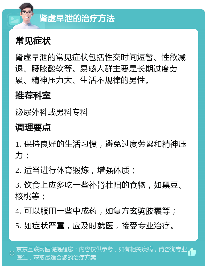 肾虚早泄的治疗方法 常见症状 肾虚早泄的常见症状包括性交时间短暂、性欲减退、腰膝酸软等。易感人群主要是长期过度劳累、精神压力大、生活不规律的男性。 推荐科室 泌尿外科或男科专科 调理要点 1. 保持良好的生活习惯，避免过度劳累和精神压力； 2. 适当进行体育锻炼，增强体质； 3. 饮食上应多吃一些补肾壮阳的食物，如黑豆、核桃等； 4. 可以服用一些中成药，如复方玄驹胶囊等； 5. 如症状严重，应及时就医，接受专业治疗。