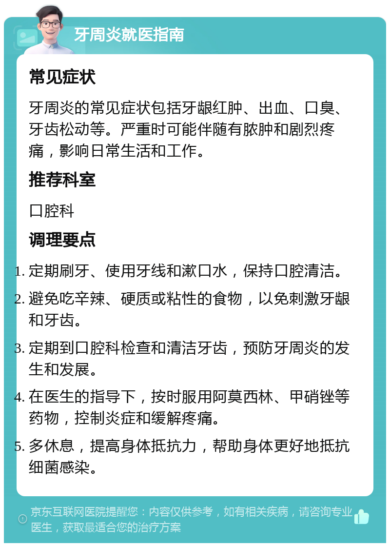 牙周炎就医指南 常见症状 牙周炎的常见症状包括牙龈红肿、出血、口臭、牙齿松动等。严重时可能伴随有脓肿和剧烈疼痛，影响日常生活和工作。 推荐科室 口腔科 调理要点 定期刷牙、使用牙线和漱口水，保持口腔清洁。 避免吃辛辣、硬质或粘性的食物，以免刺激牙龈和牙齿。 定期到口腔科检查和清洁牙齿，预防牙周炎的发生和发展。 在医生的指导下，按时服用阿莫西林、甲硝锉等药物，控制炎症和缓解疼痛。 多休息，提高身体抵抗力，帮助身体更好地抵抗细菌感染。