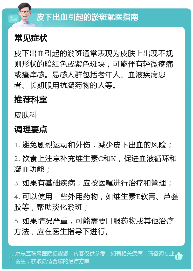 皮下出血引起的淤斑就医指南 常见症状 皮下出血引起的淤斑通常表现为皮肤上出现不规则形状的暗红色或紫色斑块，可能伴有轻微疼痛或瘙痒感。易感人群包括老年人、血液疾病患者、长期服用抗凝药物的人等。 推荐科室 皮肤科 调理要点 1. 避免剧烈运动和外伤，减少皮下出血的风险； 2. 饮食上注意补充维生素C和K，促进血液循环和凝血功能； 3. 如果有基础疾病，应按医嘱进行治疗和管理； 4. 可以使用一些外用药物，如维生素E软膏、芦荟胶等，帮助淡化淤斑； 5. 如果情况严重，可能需要口服药物或其他治疗方法，应在医生指导下进行。