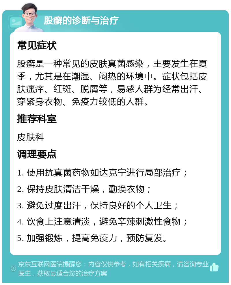 股癣的诊断与治疗 常见症状 股癣是一种常见的皮肤真菌感染，主要发生在夏季，尤其是在潮湿、闷热的环境中。症状包括皮肤瘙痒、红斑、脱屑等，易感人群为经常出汗、穿紧身衣物、免疫力较低的人群。 推荐科室 皮肤科 调理要点 1. 使用抗真菌药物如达克宁进行局部治疗； 2. 保持皮肤清洁干燥，勤换衣物； 3. 避免过度出汗，保持良好的个人卫生； 4. 饮食上注意清淡，避免辛辣刺激性食物； 5. 加强锻炼，提高免疫力，预防复发。