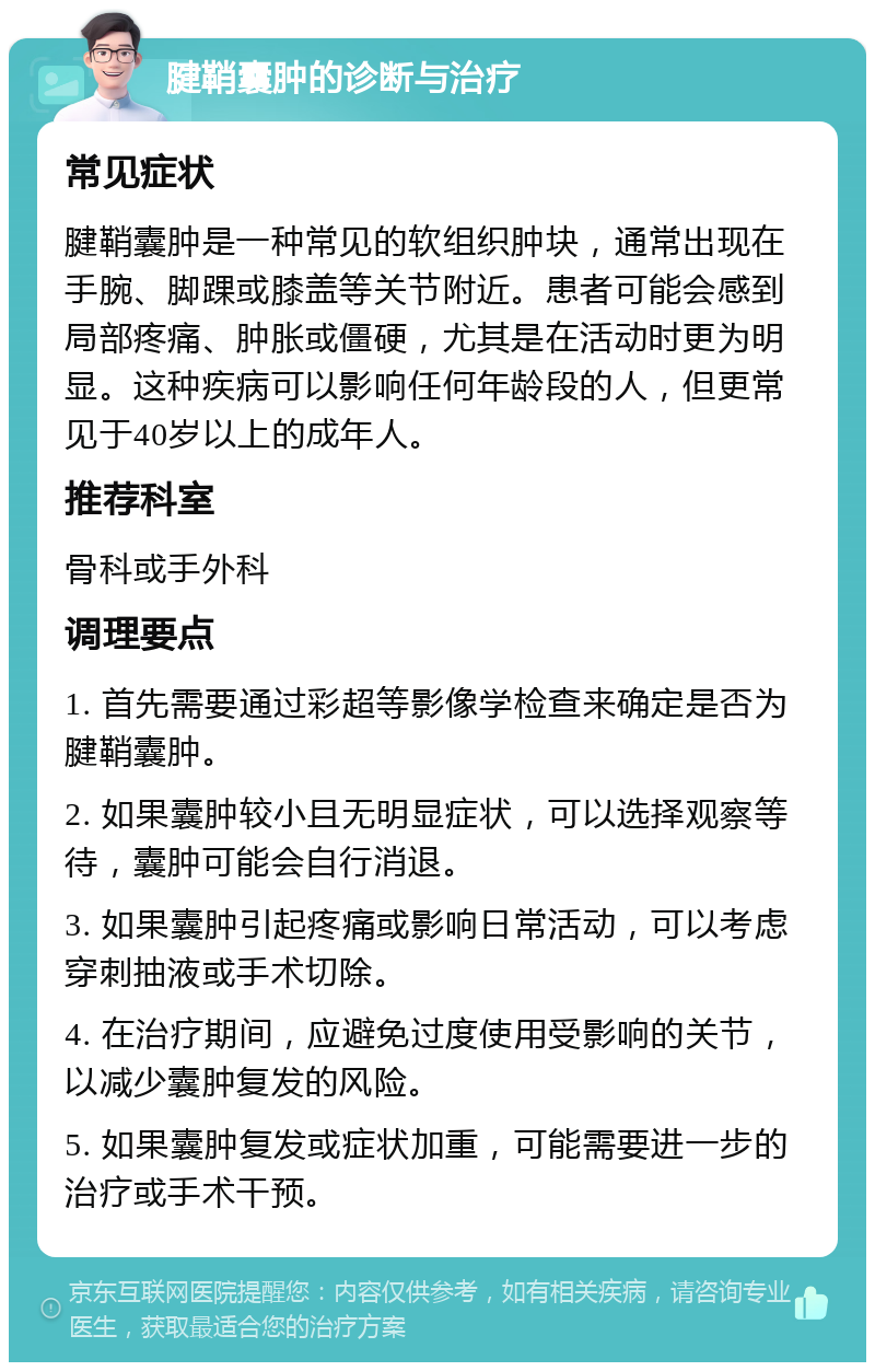 腱鞘囊肿的诊断与治疗 常见症状 腱鞘囊肿是一种常见的软组织肿块，通常出现在手腕、脚踝或膝盖等关节附近。患者可能会感到局部疼痛、肿胀或僵硬，尤其是在活动时更为明显。这种疾病可以影响任何年龄段的人，但更常见于40岁以上的成年人。 推荐科室 骨科或手外科 调理要点 1. 首先需要通过彩超等影像学检查来确定是否为腱鞘囊肿。 2. 如果囊肿较小且无明显症状，可以选择观察等待，囊肿可能会自行消退。 3. 如果囊肿引起疼痛或影响日常活动，可以考虑穿刺抽液或手术切除。 4. 在治疗期间，应避免过度使用受影响的关节，以减少囊肿复发的风险。 5. 如果囊肿复发或症状加重，可能需要进一步的治疗或手术干预。