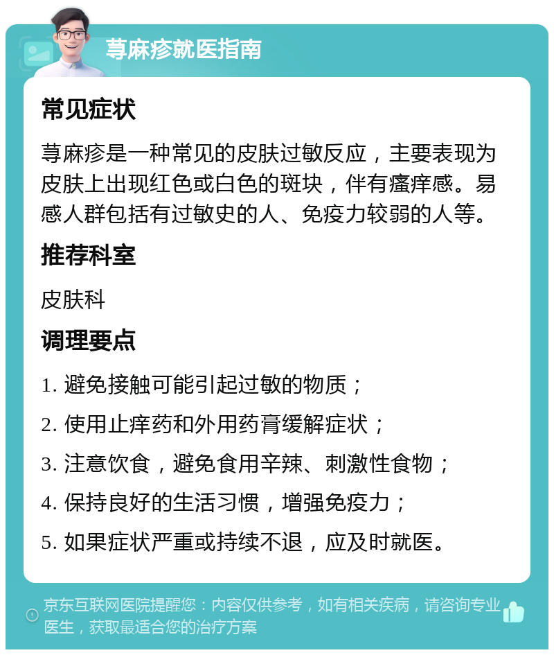 荨麻疹就医指南 常见症状 荨麻疹是一种常见的皮肤过敏反应，主要表现为皮肤上出现红色或白色的斑块，伴有瘙痒感。易感人群包括有过敏史的人、免疫力较弱的人等。 推荐科室 皮肤科 调理要点 1. 避免接触可能引起过敏的物质； 2. 使用止痒药和外用药膏缓解症状； 3. 注意饮食，避免食用辛辣、刺激性食物； 4. 保持良好的生活习惯，增强免疫力； 5. 如果症状严重或持续不退，应及时就医。