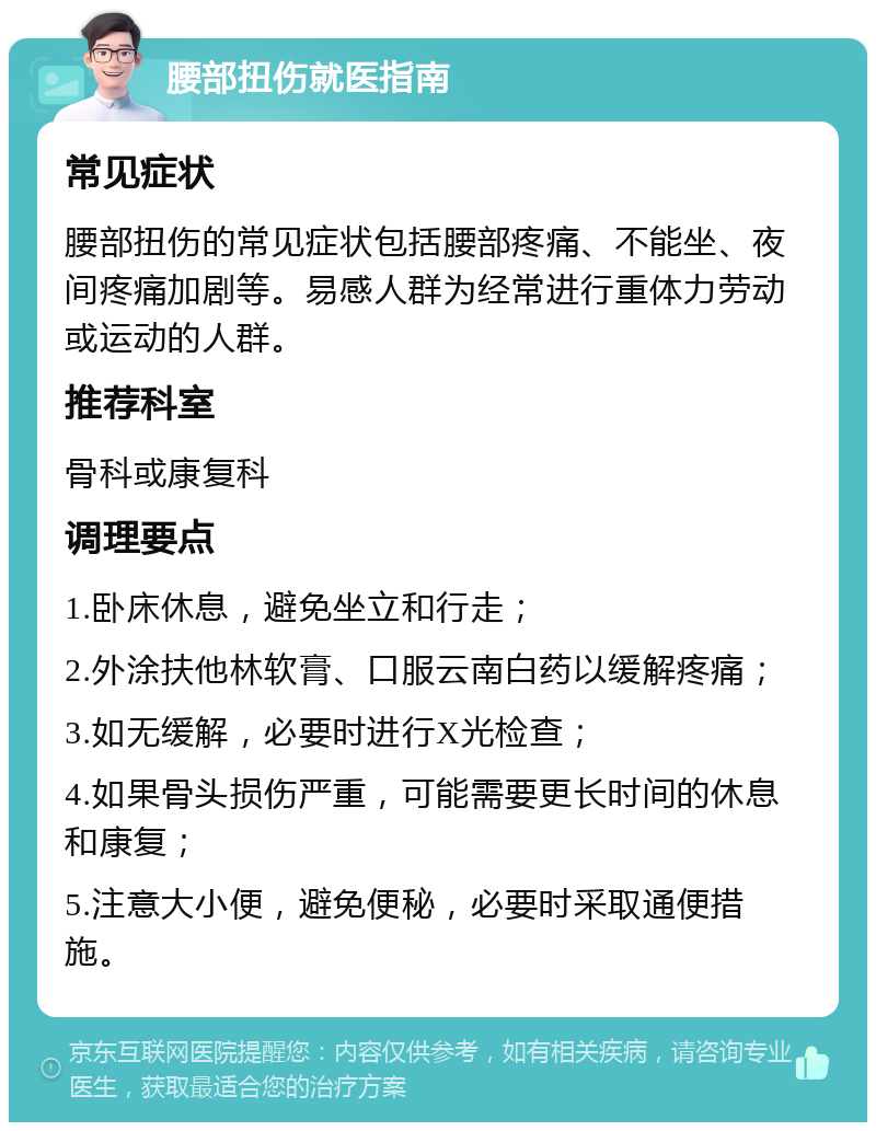 腰部扭伤就医指南 常见症状 腰部扭伤的常见症状包括腰部疼痛、不能坐、夜间疼痛加剧等。易感人群为经常进行重体力劳动或运动的人群。 推荐科室 骨科或康复科 调理要点 1.卧床休息，避免坐立和行走； 2.外涂扶他林软膏、口服云南白药以缓解疼痛； 3.如无缓解，必要时进行X光检查； 4.如果骨头损伤严重，可能需要更长时间的休息和康复； 5.注意大小便，避免便秘，必要时采取通便措施。