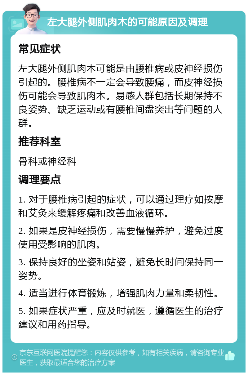 左大腿外侧肌肉木的可能原因及调理 常见症状 左大腿外侧肌肉木可能是由腰椎病或皮神经损伤引起的。腰椎病不一定会导致腰痛，而皮神经损伤可能会导致肌肉木。易感人群包括长期保持不良姿势、缺乏运动或有腰椎间盘突出等问题的人群。 推荐科室 骨科或神经科 调理要点 1. 对于腰椎病引起的症状，可以通过理疗如按摩和艾灸来缓解疼痛和改善血液循环。 2. 如果是皮神经损伤，需要慢慢养护，避免过度使用受影响的肌肉。 3. 保持良好的坐姿和站姿，避免长时间保持同一姿势。 4. 适当进行体育锻炼，增强肌肉力量和柔韧性。 5. 如果症状严重，应及时就医，遵循医生的治疗建议和用药指导。