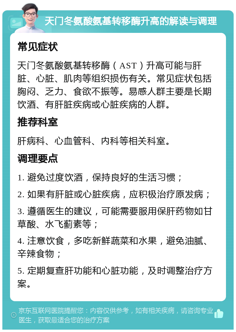 天门冬氨酸氨基转移酶升高的解读与调理 常见症状 天门冬氨酸氨基转移酶（AST）升高可能与肝脏、心脏、肌肉等组织损伤有关。常见症状包括胸闷、乏力、食欲不振等。易感人群主要是长期饮酒、有肝脏疾病或心脏疾病的人群。 推荐科室 肝病科、心血管科、内科等相关科室。 调理要点 1. 避免过度饮酒，保持良好的生活习惯； 2. 如果有肝脏或心脏疾病，应积极治疗原发病； 3. 遵循医生的建议，可能需要服用保肝药物如甘草酸、水飞蓟素等； 4. 注意饮食，多吃新鲜蔬菜和水果，避免油腻、辛辣食物； 5. 定期复查肝功能和心脏功能，及时调整治疗方案。