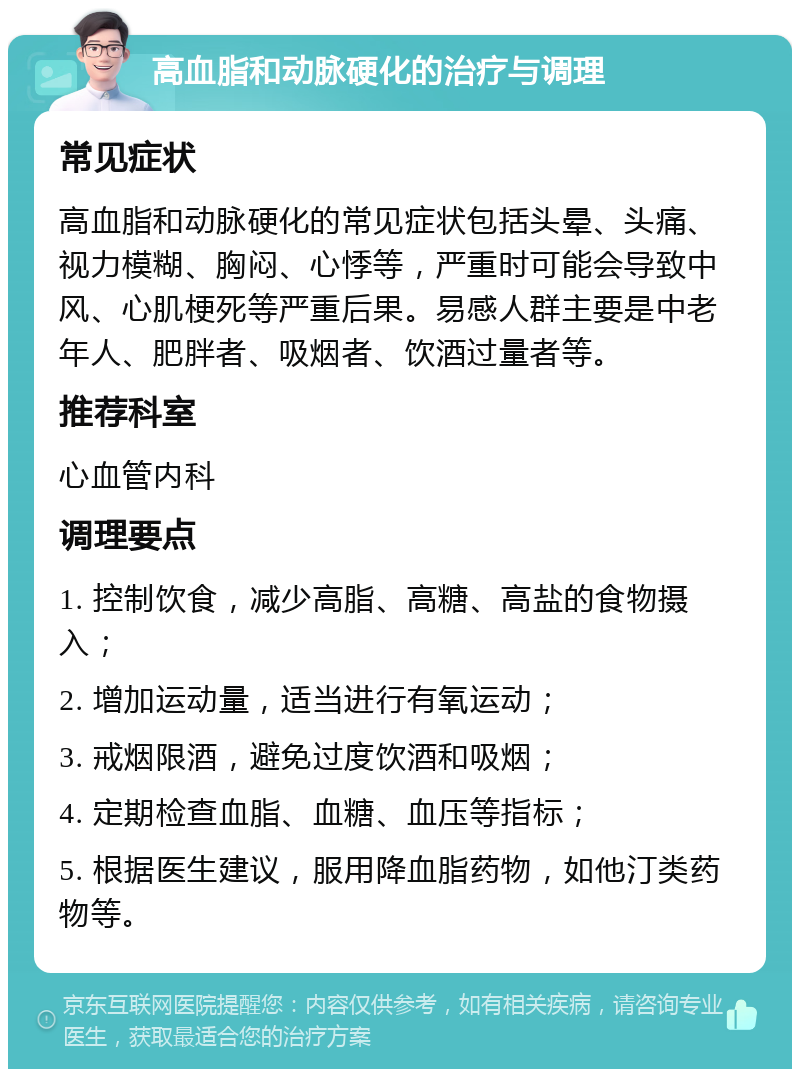 高血脂和动脉硬化的治疗与调理 常见症状 高血脂和动脉硬化的常见症状包括头晕、头痛、视力模糊、胸闷、心悸等，严重时可能会导致中风、心肌梗死等严重后果。易感人群主要是中老年人、肥胖者、吸烟者、饮酒过量者等。 推荐科室 心血管内科 调理要点 1. 控制饮食，减少高脂、高糖、高盐的食物摄入； 2. 增加运动量，适当进行有氧运动； 3. 戒烟限酒，避免过度饮酒和吸烟； 4. 定期检查血脂、血糖、血压等指标； 5. 根据医生建议，服用降血脂药物，如他汀类药物等。