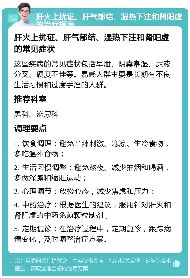 肝火上扰证、肝气郁结、湿热下注和肾阳虚的治疗指南 肝火上扰证、肝气郁结、湿热下注和肾阳虚的常见症状 这些疾病的常见症状包括早泄、阴囊潮湿、尿液分叉、硬度不佳等。易感人群主要是长期有不良生活习惯和过度手淫的人群。 推荐科室 男科、泌尿科 调理要点 1. 饮食调理：避免辛辣刺激、寒凉、生冷食物，多吃温补食物； 2. 生活习惯调整：避免熬夜、减少抽烟和喝酒，多做深蹲和缩肛运动； 3. 心理调节：放松心态，减少焦虑和压力； 4. 中药治疗：根据医生的建议，服用针对肝火和肾阳虚的中药免煎颗粒制剂； 5. 定期复诊：在治疗过程中，定期复诊，跟踪病情变化，及时调整治疗方案。