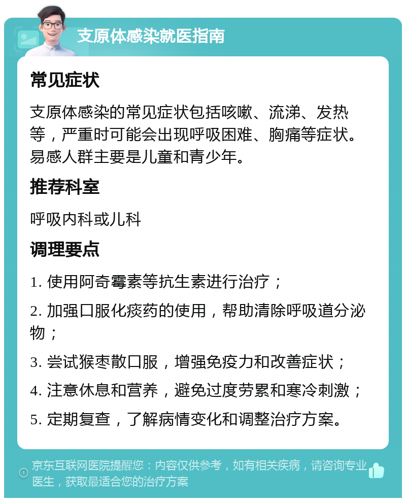 支原体感染就医指南 常见症状 支原体感染的常见症状包括咳嗽、流涕、发热等，严重时可能会出现呼吸困难、胸痛等症状。易感人群主要是儿童和青少年。 推荐科室 呼吸内科或儿科 调理要点 1. 使用阿奇霉素等抗生素进行治疗； 2. 加强口服化痰药的使用，帮助清除呼吸道分泌物； 3. 尝试猴枣散口服，增强免疫力和改善症状； 4. 注意休息和营养，避免过度劳累和寒冷刺激； 5. 定期复查，了解病情变化和调整治疗方案。