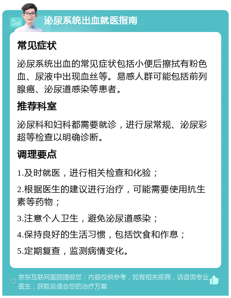 泌尿系统出血就医指南 常见症状 泌尿系统出血的常见症状包括小便后擦拭有粉色血、尿液中出现血丝等。易感人群可能包括前列腺癌、泌尿道感染等患者。 推荐科室 泌尿科和妇科都需要就诊，进行尿常规、泌尿彩超等检查以明确诊断。 调理要点 1.及时就医，进行相关检查和化验； 2.根据医生的建议进行治疗，可能需要使用抗生素等药物； 3.注意个人卫生，避免泌尿道感染； 4.保持良好的生活习惯，包括饮食和作息； 5.定期复查，监测病情变化。