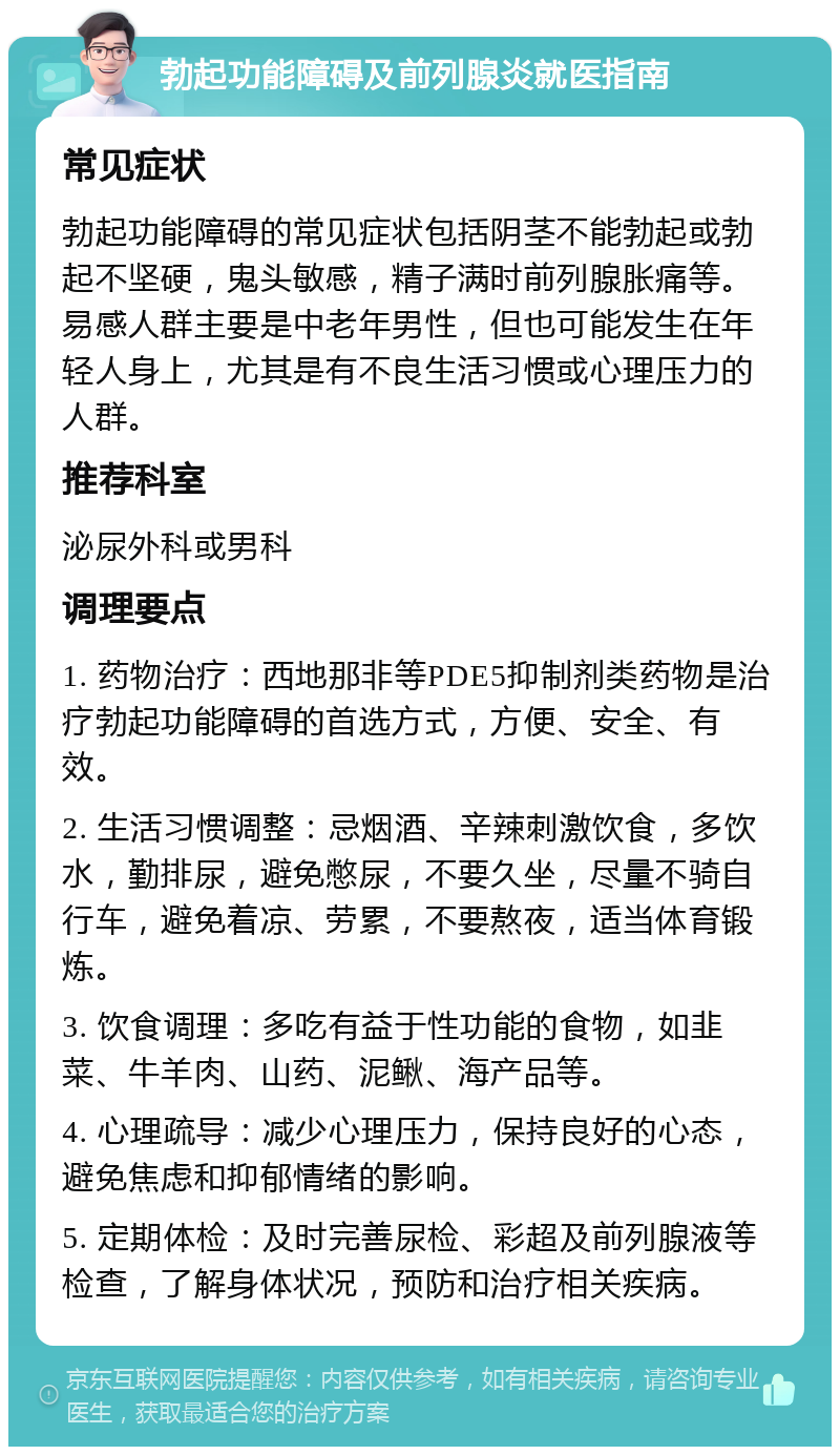 勃起功能障碍及前列腺炎就医指南 常见症状 勃起功能障碍的常见症状包括阴茎不能勃起或勃起不坚硬，鬼头敏感，精子满时前列腺胀痛等。易感人群主要是中老年男性，但也可能发生在年轻人身上，尤其是有不良生活习惯或心理压力的人群。 推荐科室 泌尿外科或男科 调理要点 1. 药物治疗：西地那非等PDE5抑制剂类药物是治疗勃起功能障碍的首选方式，方便、安全、有效。 2. 生活习惯调整：忌烟酒、辛辣刺激饮食，多饮水，勤排尿，避免憋尿，不要久坐，尽量不骑自行车，避免着凉、劳累，不要熬夜，适当体育锻炼。 3. 饮食调理：多吃有益于性功能的食物，如韭菜、牛羊肉、山药、泥鳅、海产品等。 4. 心理疏导：减少心理压力，保持良好的心态，避免焦虑和抑郁情绪的影响。 5. 定期体检：及时完善尿检、彩超及前列腺液等检查，了解身体状况，预防和治疗相关疾病。