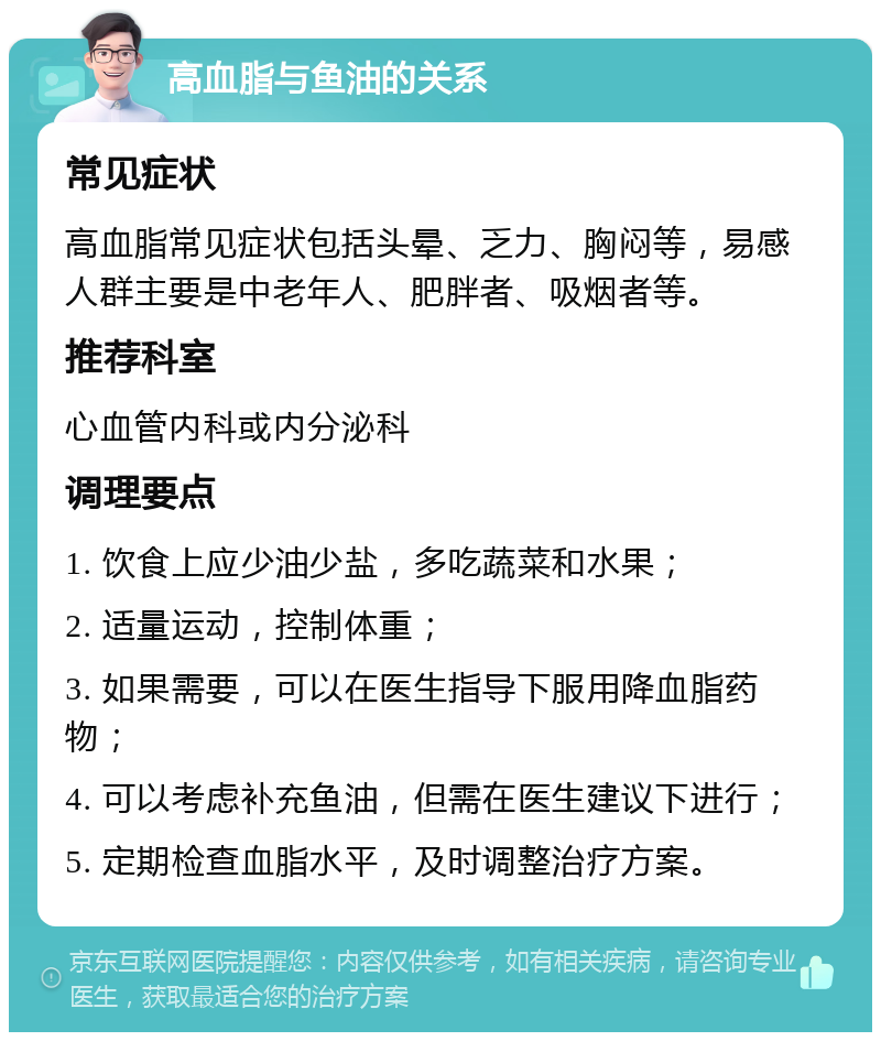 高血脂与鱼油的关系 常见症状 高血脂常见症状包括头晕、乏力、胸闷等，易感人群主要是中老年人、肥胖者、吸烟者等。 推荐科室 心血管内科或内分泌科 调理要点 1. 饮食上应少油少盐，多吃蔬菜和水果； 2. 适量运动，控制体重； 3. 如果需要，可以在医生指导下服用降血脂药物； 4. 可以考虑补充鱼油，但需在医生建议下进行； 5. 定期检查血脂水平，及时调整治疗方案。