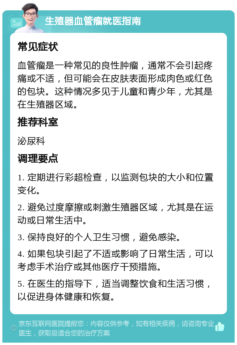 生殖器血管瘤就医指南 常见症状 血管瘤是一种常见的良性肿瘤，通常不会引起疼痛或不适，但可能会在皮肤表面形成肉色或红色的包块。这种情况多见于儿童和青少年，尤其是在生殖器区域。 推荐科室 泌尿科 调理要点 1. 定期进行彩超检查，以监测包块的大小和位置变化。 2. 避免过度摩擦或刺激生殖器区域，尤其是在运动或日常生活中。 3. 保持良好的个人卫生习惯，避免感染。 4. 如果包块引起了不适或影响了日常生活，可以考虑手术治疗或其他医疗干预措施。 5. 在医生的指导下，适当调整饮食和生活习惯，以促进身体健康和恢复。