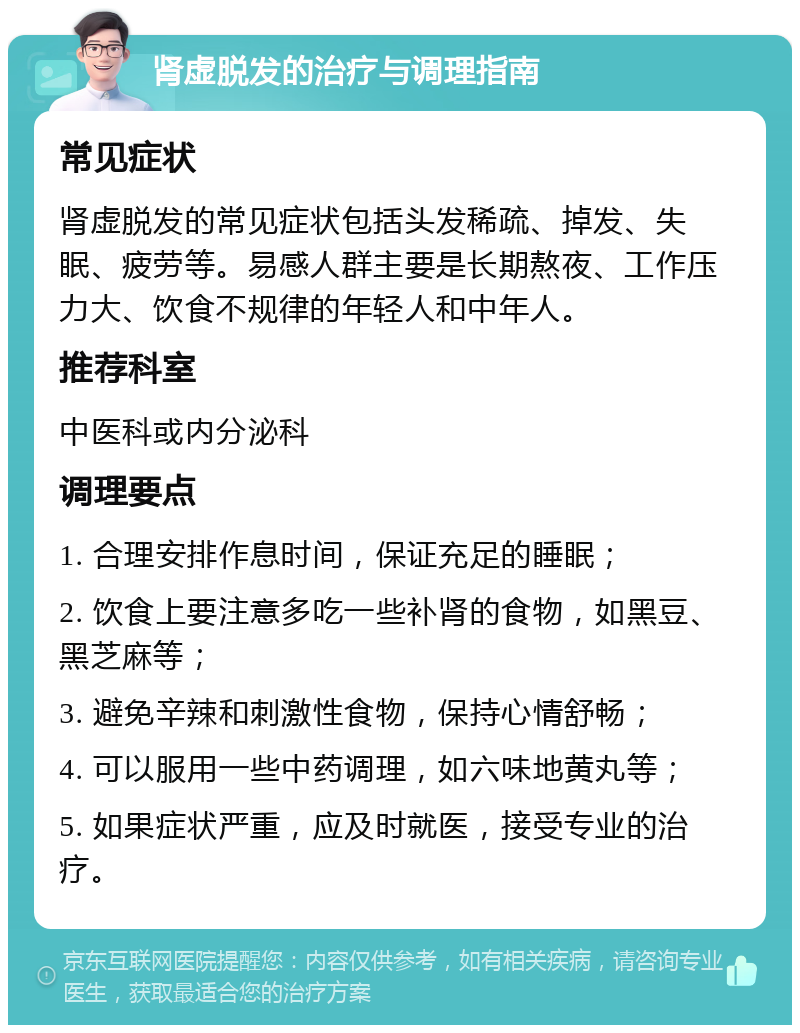 肾虚脱发的治疗与调理指南 常见症状 肾虚脱发的常见症状包括头发稀疏、掉发、失眠、疲劳等。易感人群主要是长期熬夜、工作压力大、饮食不规律的年轻人和中年人。 推荐科室 中医科或内分泌科 调理要点 1. 合理安排作息时间，保证充足的睡眠； 2. 饮食上要注意多吃一些补肾的食物，如黑豆、黑芝麻等； 3. 避免辛辣和刺激性食物，保持心情舒畅； 4. 可以服用一些中药调理，如六味地黄丸等； 5. 如果症状严重，应及时就医，接受专业的治疗。