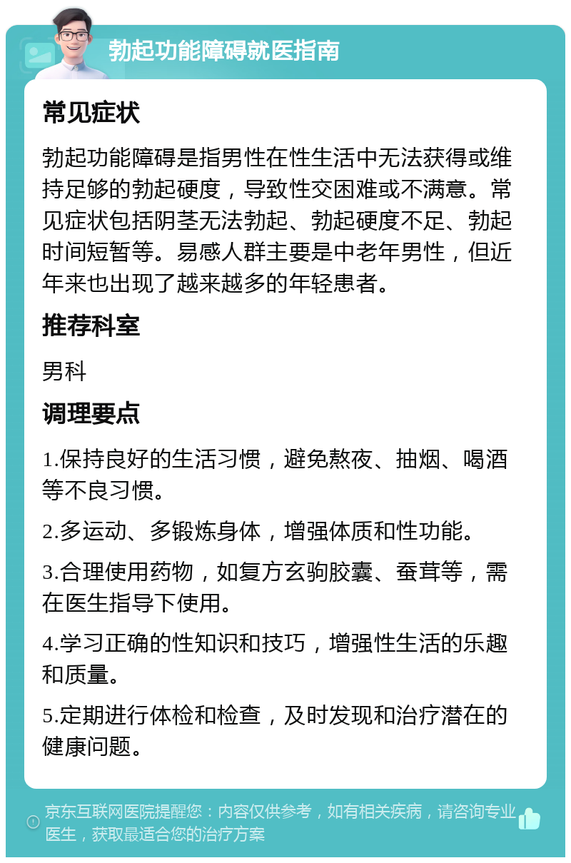 勃起功能障碍就医指南 常见症状 勃起功能障碍是指男性在性生活中无法获得或维持足够的勃起硬度，导致性交困难或不满意。常见症状包括阴茎无法勃起、勃起硬度不足、勃起时间短暂等。易感人群主要是中老年男性，但近年来也出现了越来越多的年轻患者。 推荐科室 男科 调理要点 1.保持良好的生活习惯，避免熬夜、抽烟、喝酒等不良习惯。 2.多运动、多锻炼身体，增强体质和性功能。 3.合理使用药物，如复方玄驹胶囊、蚕茸等，需在医生指导下使用。 4.学习正确的性知识和技巧，增强性生活的乐趣和质量。 5.定期进行体检和检查，及时发现和治疗潜在的健康问题。