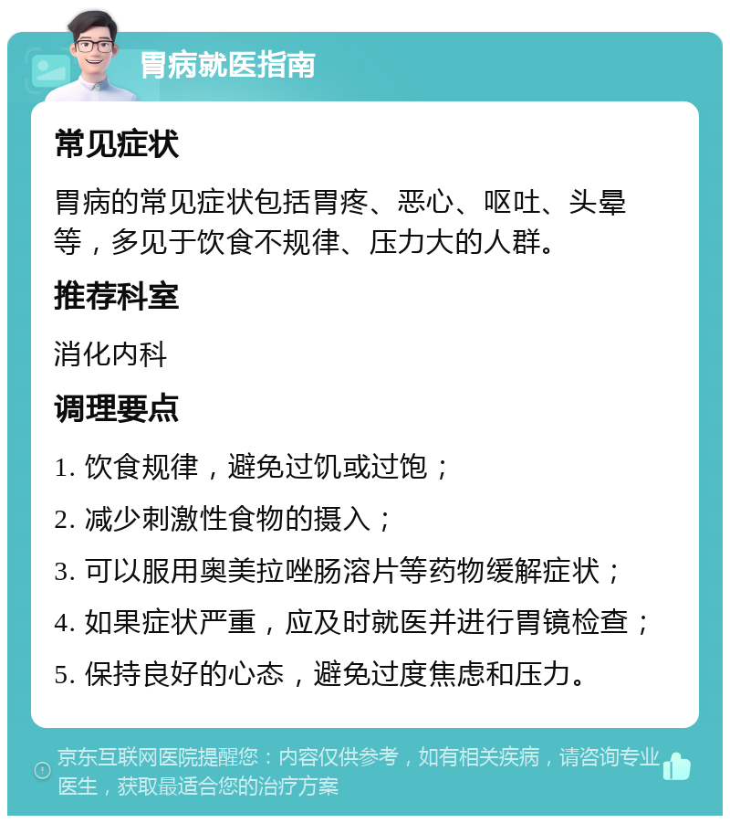 胃病就医指南 常见症状 胃病的常见症状包括胃疼、恶心、呕吐、头晕等，多见于饮食不规律、压力大的人群。 推荐科室 消化内科 调理要点 1. 饮食规律，避免过饥或过饱； 2. 减少刺激性食物的摄入； 3. 可以服用奥美拉唑肠溶片等药物缓解症状； 4. 如果症状严重，应及时就医并进行胃镜检查； 5. 保持良好的心态，避免过度焦虑和压力。