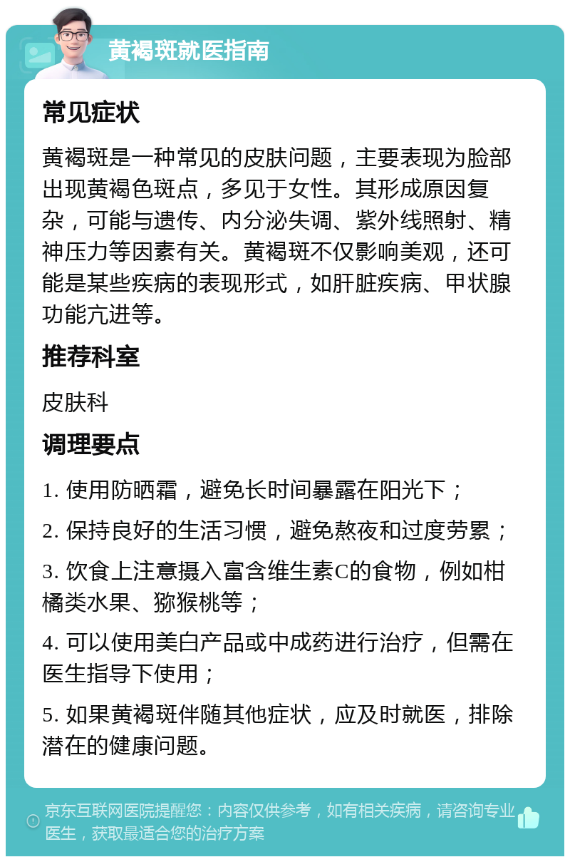 黄褐斑就医指南 常见症状 黄褐斑是一种常见的皮肤问题，主要表现为脸部出现黄褐色斑点，多见于女性。其形成原因复杂，可能与遗传、内分泌失调、紫外线照射、精神压力等因素有关。黄褐斑不仅影响美观，还可能是某些疾病的表现形式，如肝脏疾病、甲状腺功能亢进等。 推荐科室 皮肤科 调理要点 1. 使用防晒霜，避免长时间暴露在阳光下； 2. 保持良好的生活习惯，避免熬夜和过度劳累； 3. 饮食上注意摄入富含维生素C的食物，例如柑橘类水果、猕猴桃等； 4. 可以使用美白产品或中成药进行治疗，但需在医生指导下使用； 5. 如果黄褐斑伴随其他症状，应及时就医，排除潜在的健康问题。