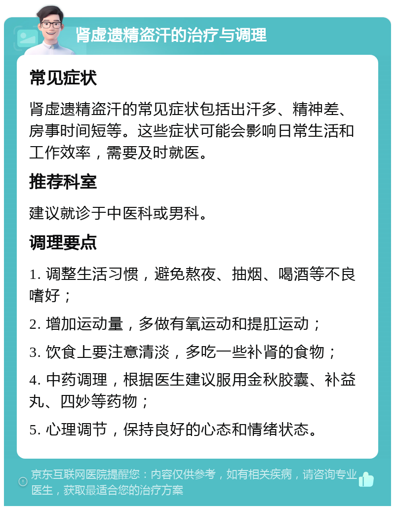 肾虚遗精盗汗的治疗与调理 常见症状 肾虚遗精盗汗的常见症状包括出汗多、精神差、房事时间短等。这些症状可能会影响日常生活和工作效率，需要及时就医。 推荐科室 建议就诊于中医科或男科。 调理要点 1. 调整生活习惯，避免熬夜、抽烟、喝酒等不良嗜好； 2. 增加运动量，多做有氧运动和提肛运动； 3. 饮食上要注意清淡，多吃一些补肾的食物； 4. 中药调理，根据医生建议服用金秋胶囊、补益丸、四妙等药物； 5. 心理调节，保持良好的心态和情绪状态。