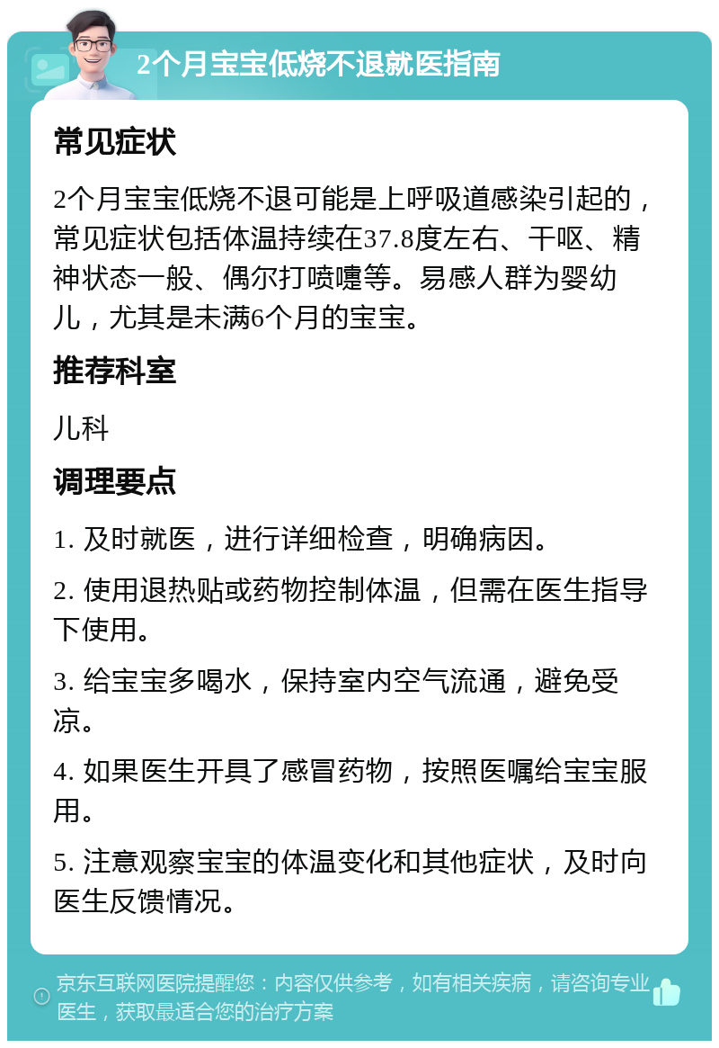 2个月宝宝低烧不退就医指南 常见症状 2个月宝宝低烧不退可能是上呼吸道感染引起的，常见症状包括体温持续在37.8度左右、干呕、精神状态一般、偶尔打喷嚏等。易感人群为婴幼儿，尤其是未满6个月的宝宝。 推荐科室 儿科 调理要点 1. 及时就医，进行详细检查，明确病因。 2. 使用退热贴或药物控制体温，但需在医生指导下使用。 3. 给宝宝多喝水，保持室内空气流通，避免受凉。 4. 如果医生开具了感冒药物，按照医嘱给宝宝服用。 5. 注意观察宝宝的体温变化和其他症状，及时向医生反馈情况。