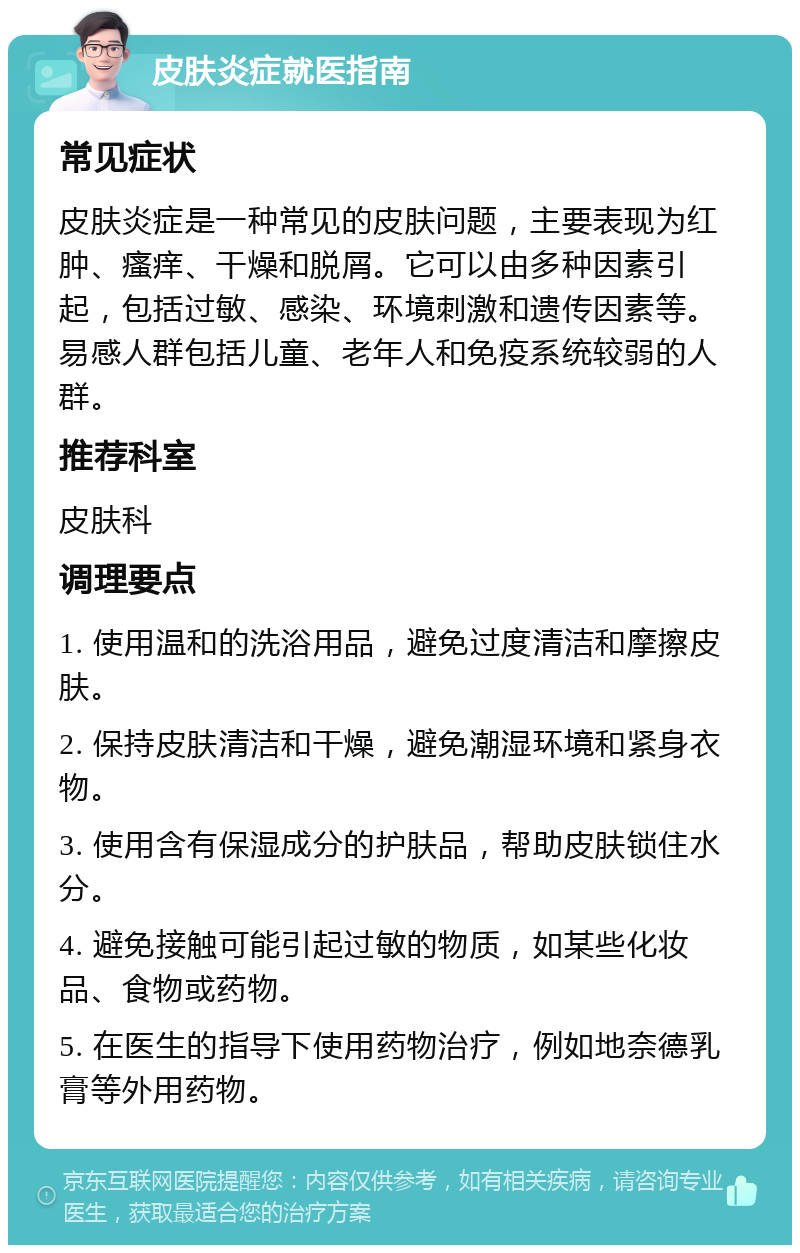 皮肤炎症就医指南 常见症状 皮肤炎症是一种常见的皮肤问题，主要表现为红肿、瘙痒、干燥和脱屑。它可以由多种因素引起，包括过敏、感染、环境刺激和遗传因素等。易感人群包括儿童、老年人和免疫系统较弱的人群。 推荐科室 皮肤科 调理要点 1. 使用温和的洗浴用品，避免过度清洁和摩擦皮肤。 2. 保持皮肤清洁和干燥，避免潮湿环境和紧身衣物。 3. 使用含有保湿成分的护肤品，帮助皮肤锁住水分。 4. 避免接触可能引起过敏的物质，如某些化妆品、食物或药物。 5. 在医生的指导下使用药物治疗，例如地奈德乳膏等外用药物。