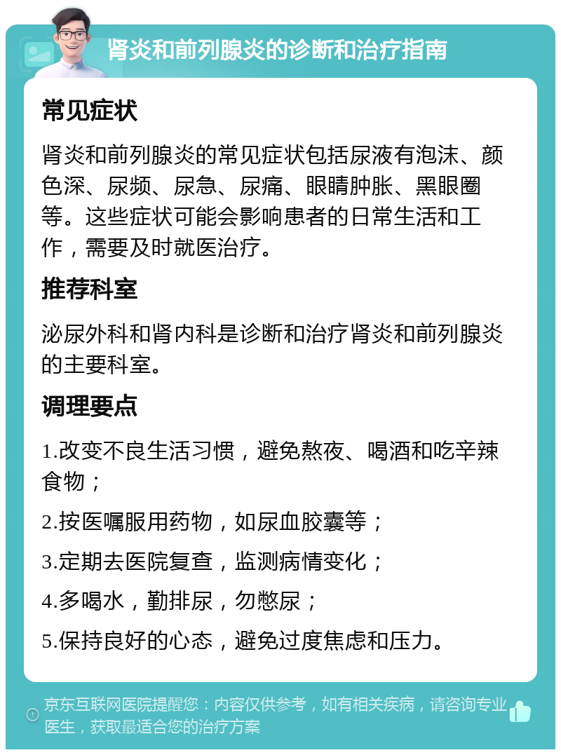 肾炎和前列腺炎的诊断和治疗指南 常见症状 肾炎和前列腺炎的常见症状包括尿液有泡沫、颜色深、尿频、尿急、尿痛、眼睛肿胀、黑眼圈等。这些症状可能会影响患者的日常生活和工作，需要及时就医治疗。 推荐科室 泌尿外科和肾内科是诊断和治疗肾炎和前列腺炎的主要科室。 调理要点 1.改变不良生活习惯，避免熬夜、喝酒和吃辛辣食物； 2.按医嘱服用药物，如尿血胶囊等； 3.定期去医院复查，监测病情变化； 4.多喝水，勤排尿，勿憋尿； 5.保持良好的心态，避免过度焦虑和压力。