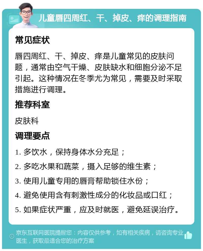 儿童唇四周红、干、掉皮、痒的调理指南 常见症状 唇四周红、干、掉皮、痒是儿童常见的皮肤问题，通常由空气干燥、皮肤缺水和细胞分泌不足引起。这种情况在冬季尤为常见，需要及时采取措施进行调理。 推荐科室 皮肤科 调理要点 1. 多饮水，保持身体水分充足； 2. 多吃水果和蔬菜，摄入足够的维生素； 3. 使用儿童专用的唇膏帮助锁住水份； 4. 避免使用含有刺激性成分的化妆品或口红； 5. 如果症状严重，应及时就医，避免延误治疗。