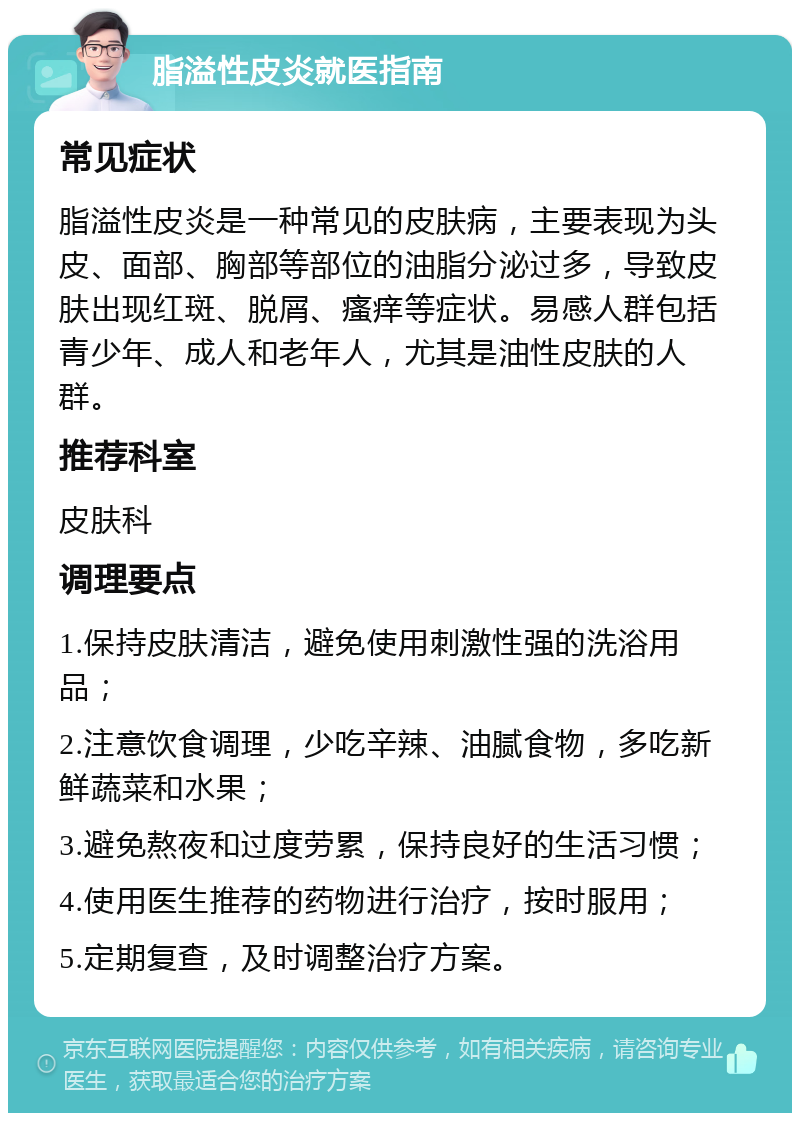 脂溢性皮炎就医指南 常见症状 脂溢性皮炎是一种常见的皮肤病，主要表现为头皮、面部、胸部等部位的油脂分泌过多，导致皮肤出现红斑、脱屑、瘙痒等症状。易感人群包括青少年、成人和老年人，尤其是油性皮肤的人群。 推荐科室 皮肤科 调理要点 1.保持皮肤清洁，避免使用刺激性强的洗浴用品； 2.注意饮食调理，少吃辛辣、油腻食物，多吃新鲜蔬菜和水果； 3.避免熬夜和过度劳累，保持良好的生活习惯； 4.使用医生推荐的药物进行治疗，按时服用； 5.定期复查，及时调整治疗方案。