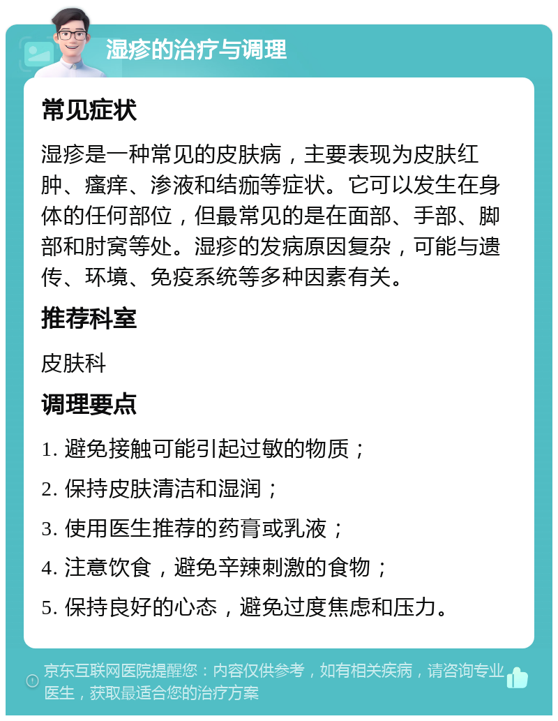 湿疹的治疗与调理 常见症状 湿疹是一种常见的皮肤病，主要表现为皮肤红肿、瘙痒、渗液和结痂等症状。它可以发生在身体的任何部位，但最常见的是在面部、手部、脚部和肘窝等处。湿疹的发病原因复杂，可能与遗传、环境、免疫系统等多种因素有关。 推荐科室 皮肤科 调理要点 1. 避免接触可能引起过敏的物质； 2. 保持皮肤清洁和湿润； 3. 使用医生推荐的药膏或乳液； 4. 注意饮食，避免辛辣刺激的食物； 5. 保持良好的心态，避免过度焦虑和压力。