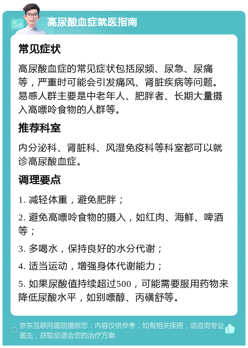 高尿酸血症就医指南 常见症状 高尿酸血症的常见症状包括尿频、尿急、尿痛等，严重时可能会引发痛风、肾脏疾病等问题。易感人群主要是中老年人、肥胖者、长期大量摄入高嘌呤食物的人群等。 推荐科室 内分泌科、肾脏科、风湿免疫科等科室都可以就诊高尿酸血症。 调理要点 1. 减轻体重，避免肥胖； 2. 避免高嘌呤食物的摄入，如红肉、海鲜、啤酒等； 3. 多喝水，保持良好的水分代谢； 4. 适当运动，增强身体代谢能力； 5. 如果尿酸值持续超过500，可能需要服用药物来降低尿酸水平，如别嘌醇、丙磺舒等。