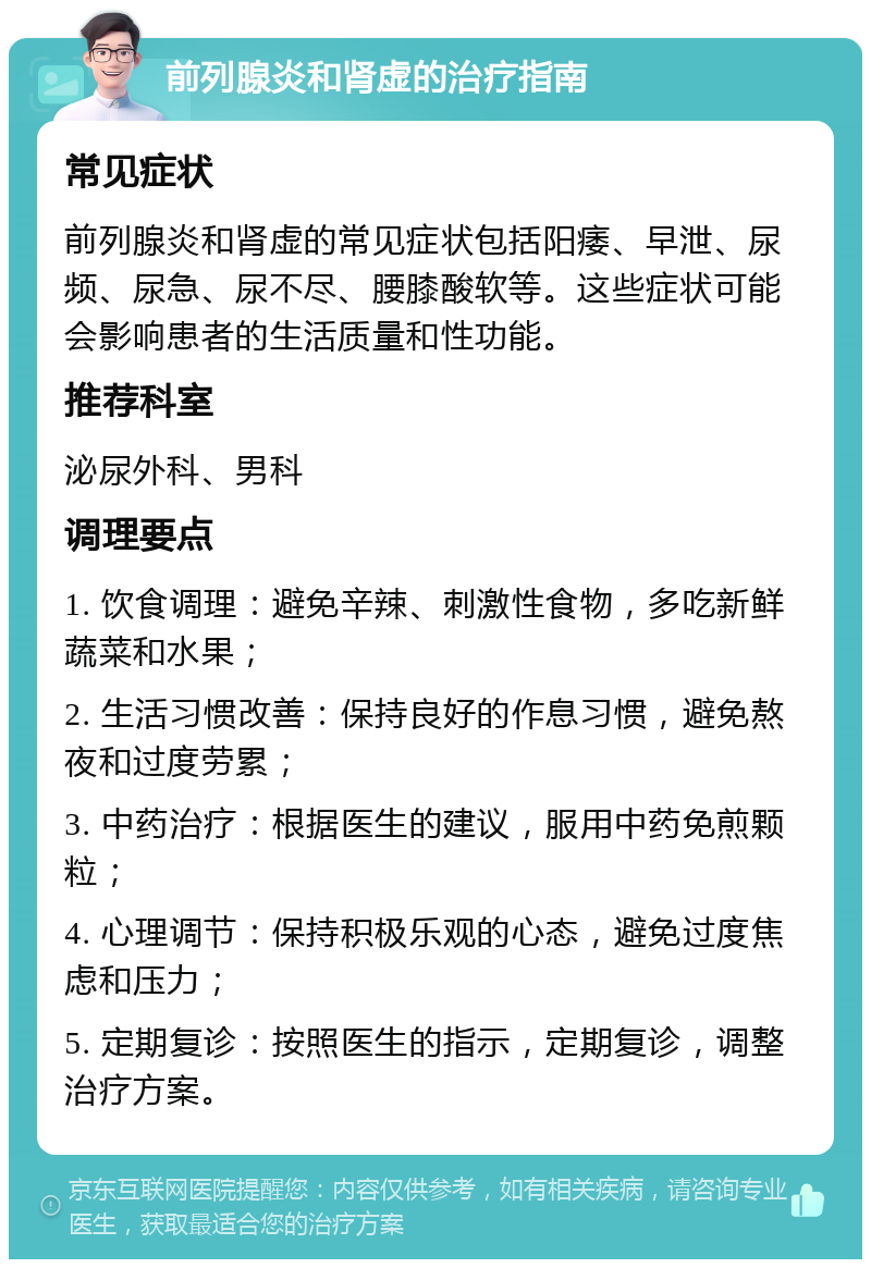 前列腺炎和肾虚的治疗指南 常见症状 前列腺炎和肾虚的常见症状包括阳痿、早泄、尿频、尿急、尿不尽、腰膝酸软等。这些症状可能会影响患者的生活质量和性功能。 推荐科室 泌尿外科、男科 调理要点 1. 饮食调理：避免辛辣、刺激性食物，多吃新鲜蔬菜和水果； 2. 生活习惯改善：保持良好的作息习惯，避免熬夜和过度劳累； 3. 中药治疗：根据医生的建议，服用中药免煎颗粒； 4. 心理调节：保持积极乐观的心态，避免过度焦虑和压力； 5. 定期复诊：按照医生的指示，定期复诊，调整治疗方案。