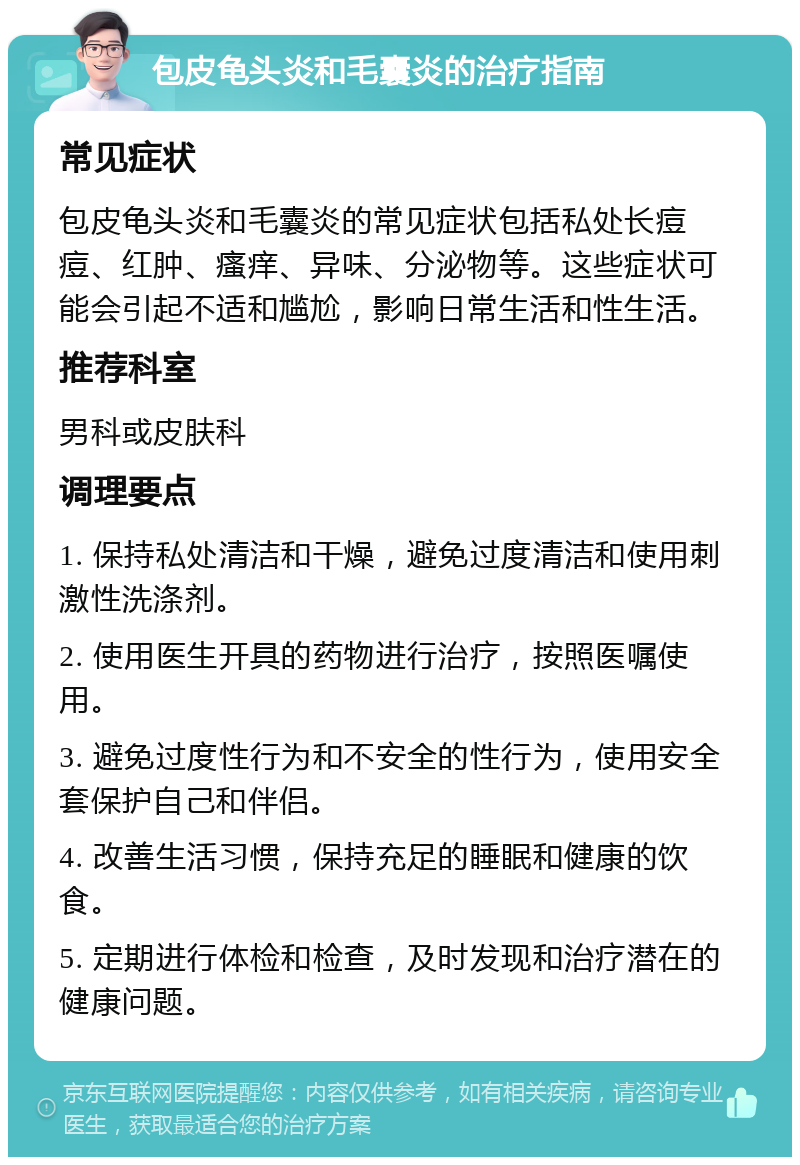 包皮龟头炎和毛囊炎的治疗指南 常见症状 包皮龟头炎和毛囊炎的常见症状包括私处长痘痘、红肿、瘙痒、异味、分泌物等。这些症状可能会引起不适和尴尬，影响日常生活和性生活。 推荐科室 男科或皮肤科 调理要点 1. 保持私处清洁和干燥，避免过度清洁和使用刺激性洗涤剂。 2. 使用医生开具的药物进行治疗，按照医嘱使用。 3. 避免过度性行为和不安全的性行为，使用安全套保护自己和伴侣。 4. 改善生活习惯，保持充足的睡眠和健康的饮食。 5. 定期进行体检和检查，及时发现和治疗潜在的健康问题。