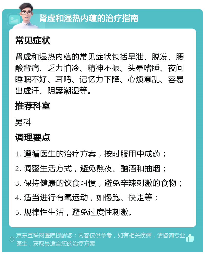 肾虚和湿热内蕴的治疗指南 常见症状 肾虚和湿热内蕴的常见症状包括早泄、脱发、腰酸背痛、乏力怕冷、精神不振、头晕嗜睡、夜间睡眠不好、耳鸣、记忆力下降、心烦意乱、容易出虚汗、阴囊潮湿等。 推荐科室 男科 调理要点 1. 遵循医生的治疗方案，按时服用中成药； 2. 调整生活方式，避免熬夜、酗酒和抽烟； 3. 保持健康的饮食习惯，避免辛辣刺激的食物； 4. 适当进行有氧运动，如慢跑、快走等； 5. 规律性生活，避免过度性刺激。