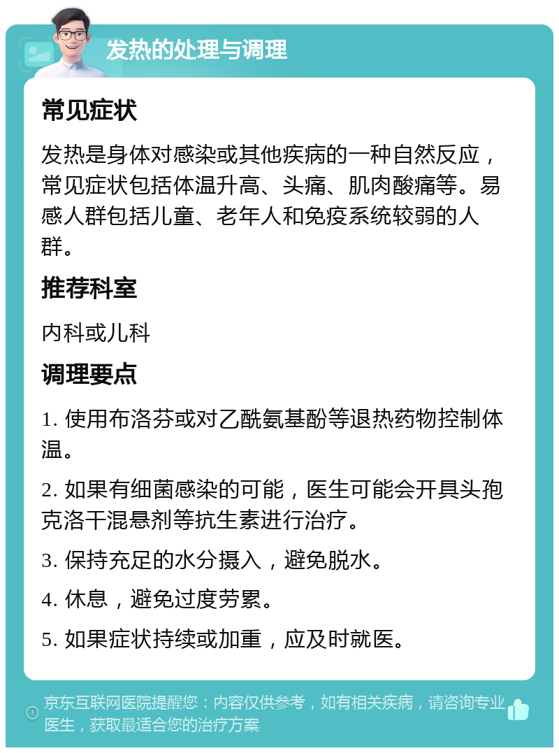 发热的处理与调理 常见症状 发热是身体对感染或其他疾病的一种自然反应，常见症状包括体温升高、头痛、肌肉酸痛等。易感人群包括儿童、老年人和免疫系统较弱的人群。 推荐科室 内科或儿科 调理要点 1. 使用布洛芬或对乙酰氨基酚等退热药物控制体温。 2. 如果有细菌感染的可能，医生可能会开具头孢克洛干混悬剂等抗生素进行治疗。 3. 保持充足的水分摄入，避免脱水。 4. 休息，避免过度劳累。 5. 如果症状持续或加重，应及时就医。