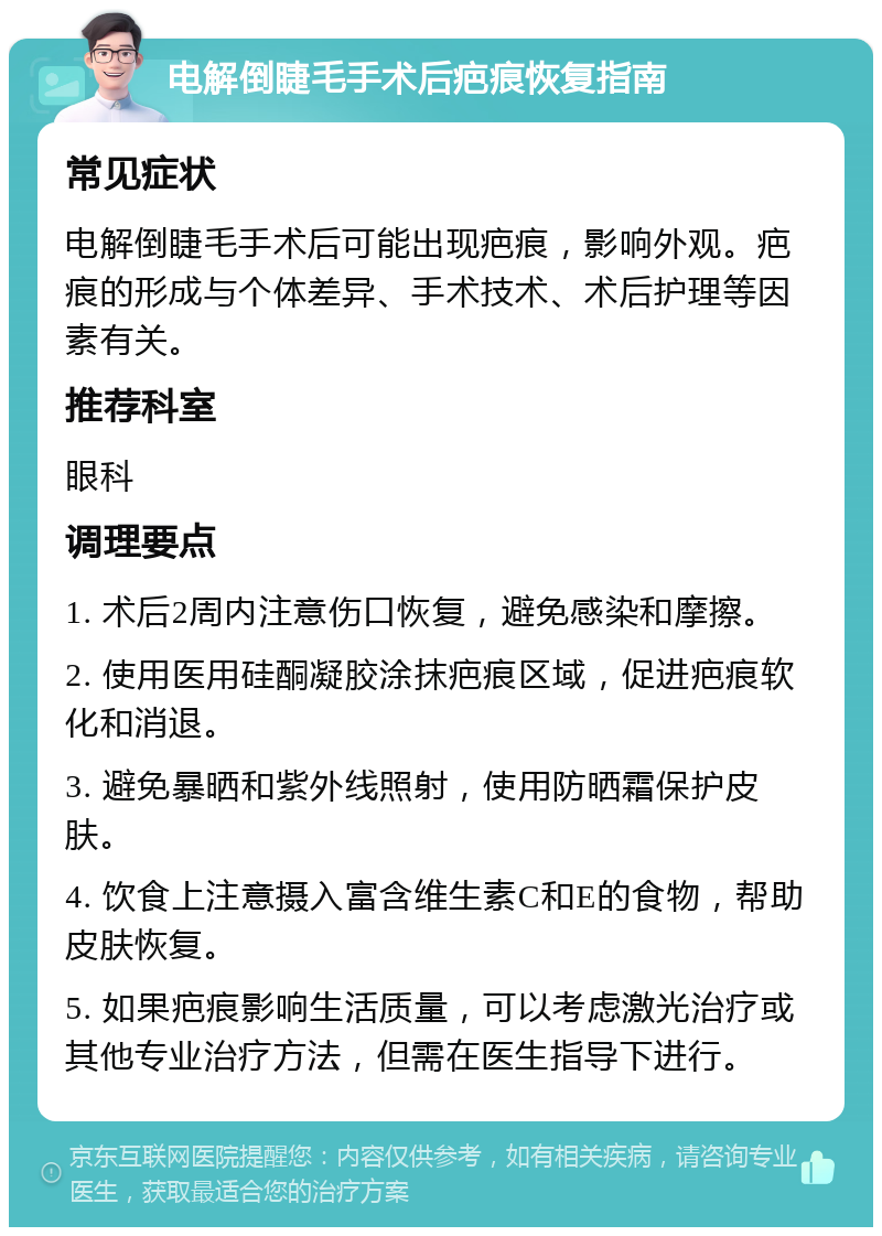 电解倒睫毛手术后疤痕恢复指南 常见症状 电解倒睫毛手术后可能出现疤痕，影响外观。疤痕的形成与个体差异、手术技术、术后护理等因素有关。 推荐科室 眼科 调理要点 1. 术后2周内注意伤口恢复，避免感染和摩擦。 2. 使用医用硅酮凝胶涂抹疤痕区域，促进疤痕软化和消退。 3. 避免暴晒和紫外线照射，使用防晒霜保护皮肤。 4. 饮食上注意摄入富含维生素C和E的食物，帮助皮肤恢复。 5. 如果疤痕影响生活质量，可以考虑激光治疗或其他专业治疗方法，但需在医生指导下进行。