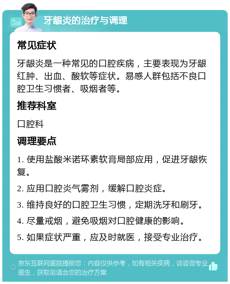 牙龈炎的治疗与调理 常见症状 牙龈炎是一种常见的口腔疾病，主要表现为牙龈红肿、出血、酸软等症状。易感人群包括不良口腔卫生习惯者、吸烟者等。 推荐科室 口腔科 调理要点 1. 使用盐酸米诺环素软膏局部应用，促进牙龈恢复。 2. 应用口腔炎气雾剂，缓解口腔炎症。 3. 维持良好的口腔卫生习惯，定期洗牙和刷牙。 4. 尽量戒烟，避免吸烟对口腔健康的影响。 5. 如果症状严重，应及时就医，接受专业治疗。