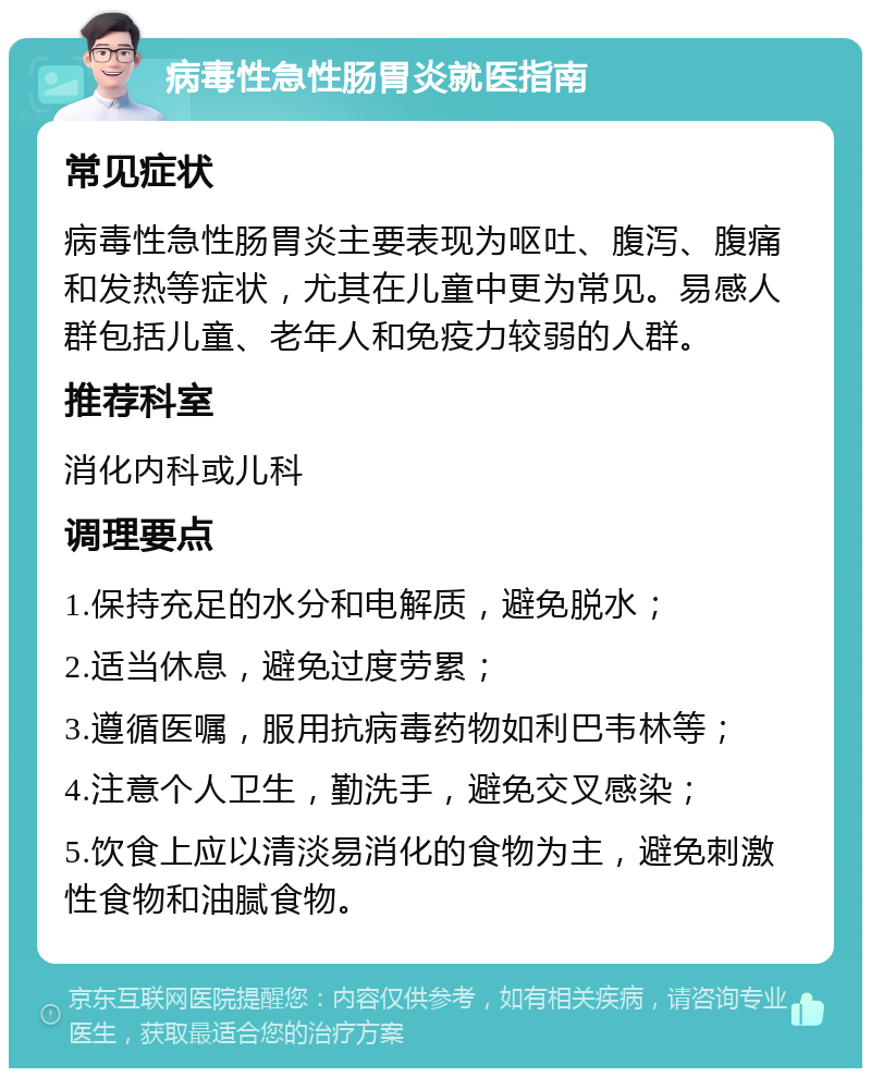 病毒性急性肠胃炎就医指南 常见症状 病毒性急性肠胃炎主要表现为呕吐、腹泻、腹痛和发热等症状，尤其在儿童中更为常见。易感人群包括儿童、老年人和免疫力较弱的人群。 推荐科室 消化内科或儿科 调理要点 1.保持充足的水分和电解质，避免脱水； 2.适当休息，避免过度劳累； 3.遵循医嘱，服用抗病毒药物如利巴韦林等； 4.注意个人卫生，勤洗手，避免交叉感染； 5.饮食上应以清淡易消化的食物为主，避免刺激性食物和油腻食物。