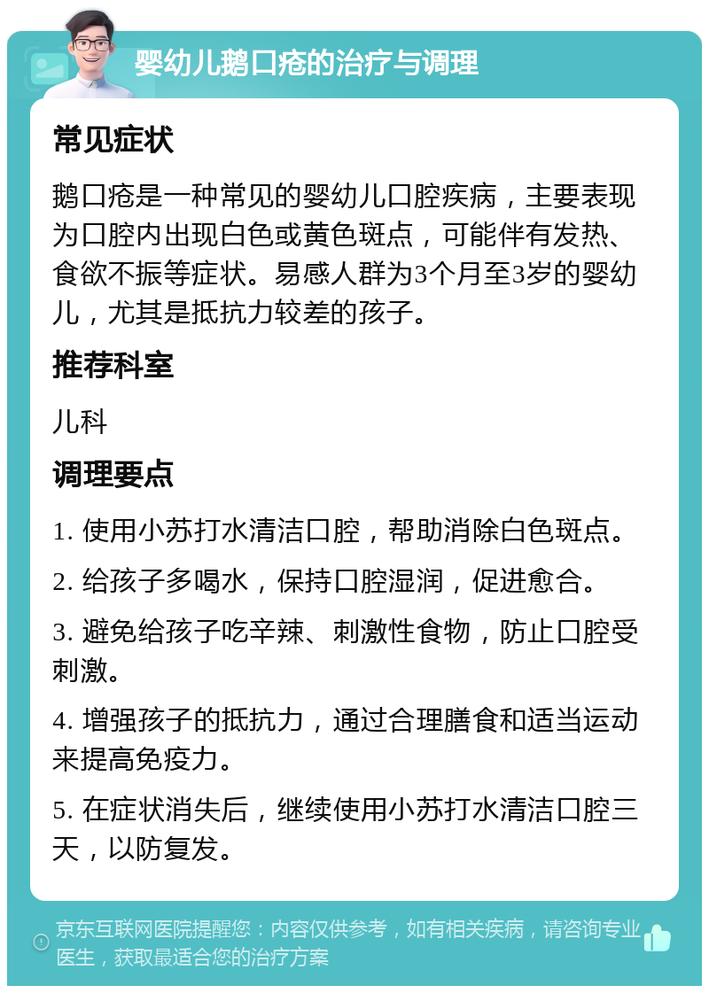 婴幼儿鹅口疮的治疗与调理 常见症状 鹅口疮是一种常见的婴幼儿口腔疾病，主要表现为口腔内出现白色或黄色斑点，可能伴有发热、食欲不振等症状。易感人群为3个月至3岁的婴幼儿，尤其是抵抗力较差的孩子。 推荐科室 儿科 调理要点 1. 使用小苏打水清洁口腔，帮助消除白色斑点。 2. 给孩子多喝水，保持口腔湿润，促进愈合。 3. 避免给孩子吃辛辣、刺激性食物，防止口腔受刺激。 4. 增强孩子的抵抗力，通过合理膳食和适当运动来提高免疫力。 5. 在症状消失后，继续使用小苏打水清洁口腔三天，以防复发。