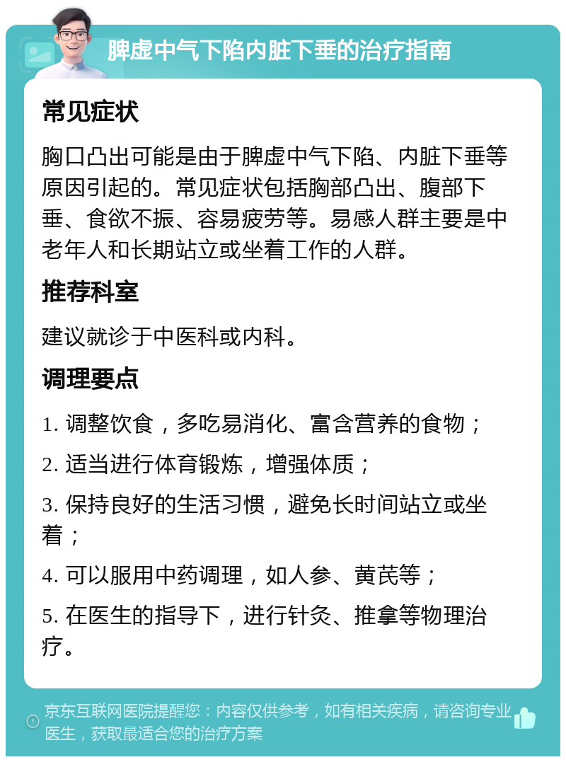 脾虚中气下陷内脏下垂的治疗指南 常见症状 胸口凸出可能是由于脾虚中气下陷、内脏下垂等原因引起的。常见症状包括胸部凸出、腹部下垂、食欲不振、容易疲劳等。易感人群主要是中老年人和长期站立或坐着工作的人群。 推荐科室 建议就诊于中医科或内科。 调理要点 1. 调整饮食，多吃易消化、富含营养的食物； 2. 适当进行体育锻炼，增强体质； 3. 保持良好的生活习惯，避免长时间站立或坐着； 4. 可以服用中药调理，如人参、黄芪等； 5. 在医生的指导下，进行针灸、推拿等物理治疗。