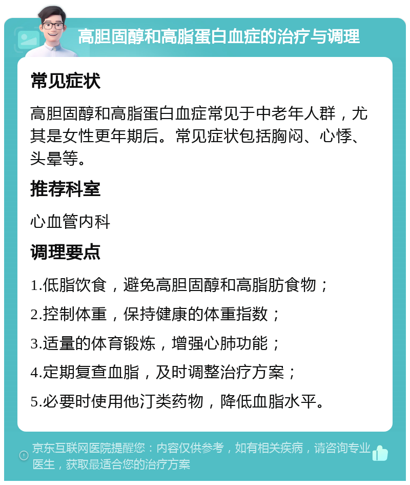 高胆固醇和高脂蛋白血症的治疗与调理 常见症状 高胆固醇和高脂蛋白血症常见于中老年人群，尤其是女性更年期后。常见症状包括胸闷、心悸、头晕等。 推荐科室 心血管内科 调理要点 1.低脂饮食，避免高胆固醇和高脂肪食物； 2.控制体重，保持健康的体重指数； 3.适量的体育锻炼，增强心肺功能； 4.定期复查血脂，及时调整治疗方案； 5.必要时使用他汀类药物，降低血脂水平。