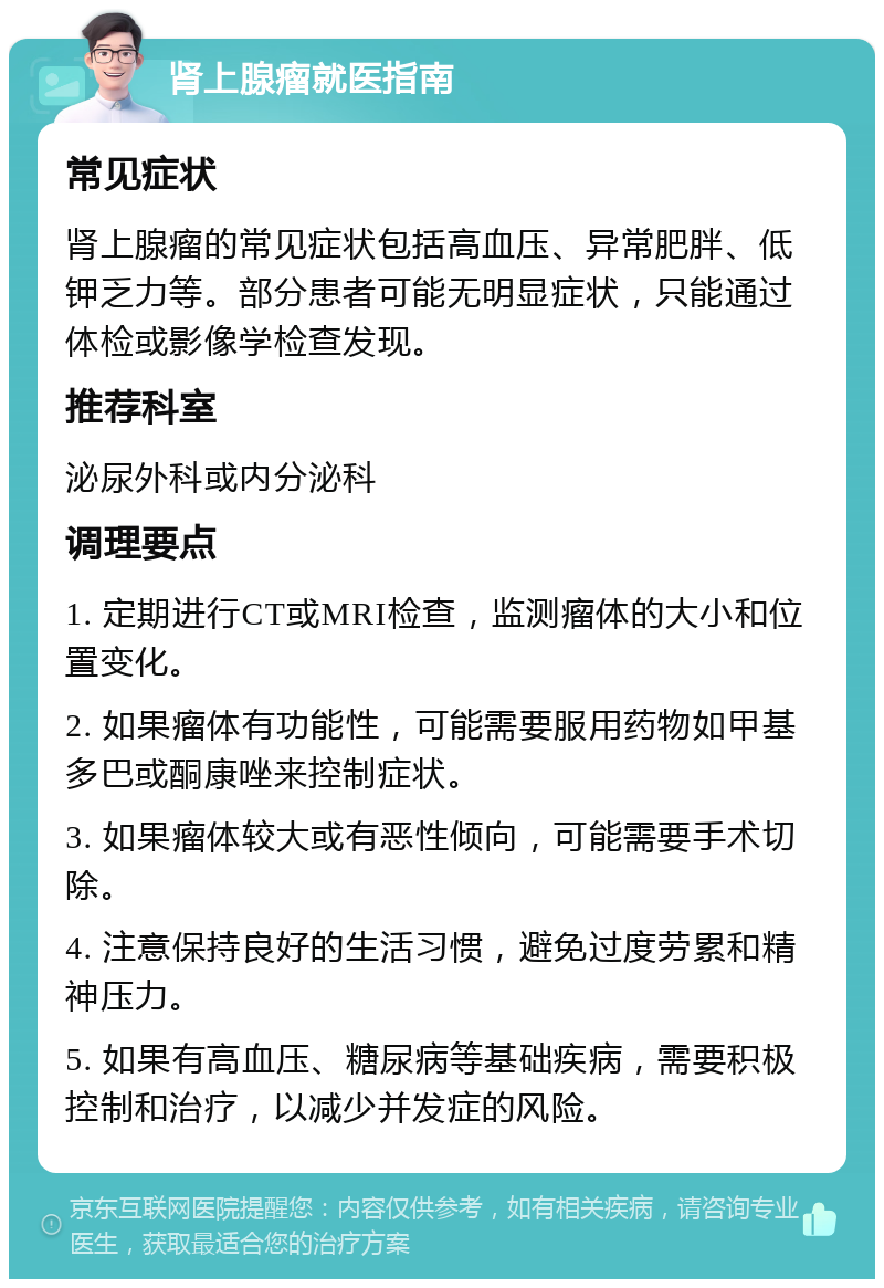 肾上腺瘤就医指南 常见症状 肾上腺瘤的常见症状包括高血压、异常肥胖、低钾乏力等。部分患者可能无明显症状，只能通过体检或影像学检查发现。 推荐科室 泌尿外科或内分泌科 调理要点 1. 定期进行CT或MRI检查，监测瘤体的大小和位置变化。 2. 如果瘤体有功能性，可能需要服用药物如甲基多巴或酮康唑来控制症状。 3. 如果瘤体较大或有恶性倾向，可能需要手术切除。 4. 注意保持良好的生活习惯，避免过度劳累和精神压力。 5. 如果有高血压、糖尿病等基础疾病，需要积极控制和治疗，以减少并发症的风险。