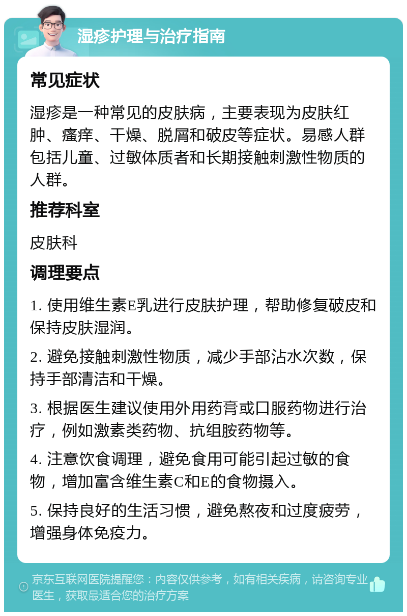 湿疹护理与治疗指南 常见症状 湿疹是一种常见的皮肤病，主要表现为皮肤红肿、瘙痒、干燥、脱屑和破皮等症状。易感人群包括儿童、过敏体质者和长期接触刺激性物质的人群。 推荐科室 皮肤科 调理要点 1. 使用维生素E乳进行皮肤护理，帮助修复破皮和保持皮肤湿润。 2. 避免接触刺激性物质，减少手部沾水次数，保持手部清洁和干燥。 3. 根据医生建议使用外用药膏或口服药物进行治疗，例如激素类药物、抗组胺药物等。 4. 注意饮食调理，避免食用可能引起过敏的食物，增加富含维生素C和E的食物摄入。 5. 保持良好的生活习惯，避免熬夜和过度疲劳，增强身体免疫力。