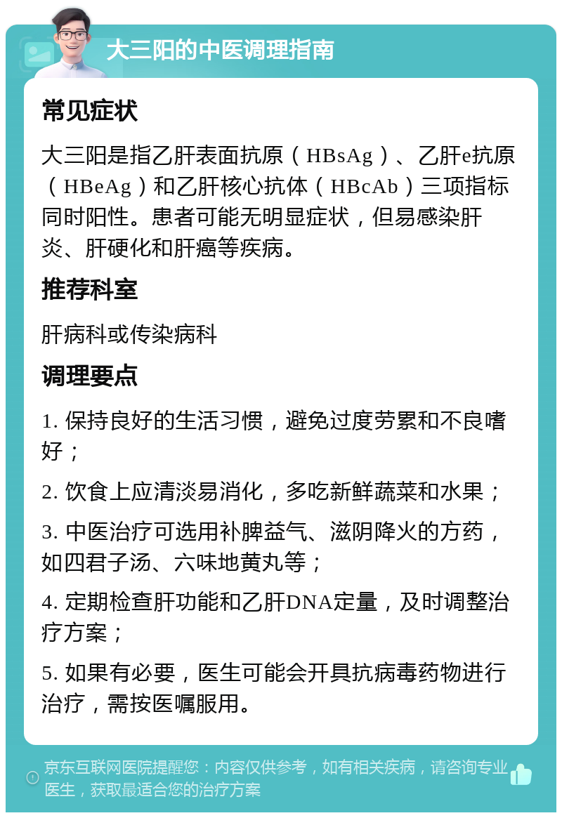 大三阳的中医调理指南 常见症状 大三阳是指乙肝表面抗原（HBsAg）、乙肝e抗原（HBeAg）和乙肝核心抗体（HBcAb）三项指标同时阳性。患者可能无明显症状，但易感染肝炎、肝硬化和肝癌等疾病。 推荐科室 肝病科或传染病科 调理要点 1. 保持良好的生活习惯，避免过度劳累和不良嗜好； 2. 饮食上应清淡易消化，多吃新鲜蔬菜和水果； 3. 中医治疗可选用补脾益气、滋阴降火的方药，如四君子汤、六味地黄丸等； 4. 定期检查肝功能和乙肝DNA定量，及时调整治疗方案； 5. 如果有必要，医生可能会开具抗病毒药物进行治疗，需按医嘱服用。