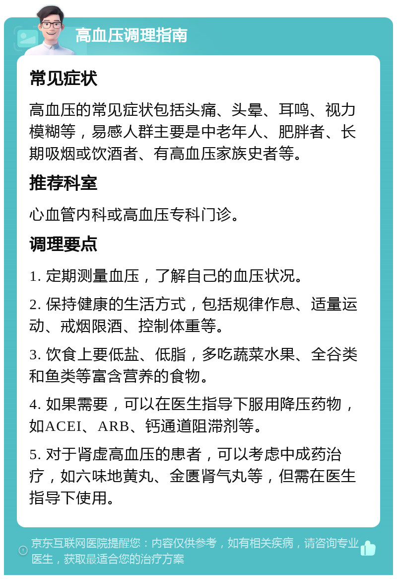 高血压调理指南 常见症状 高血压的常见症状包括头痛、头晕、耳鸣、视力模糊等，易感人群主要是中老年人、肥胖者、长期吸烟或饮酒者、有高血压家族史者等。 推荐科室 心血管内科或高血压专科门诊。 调理要点 1. 定期测量血压，了解自己的血压状况。 2. 保持健康的生活方式，包括规律作息、适量运动、戒烟限酒、控制体重等。 3. 饮食上要低盐、低脂，多吃蔬菜水果、全谷类和鱼类等富含营养的食物。 4. 如果需要，可以在医生指导下服用降压药物，如ACEI、ARB、钙通道阻滞剂等。 5. 对于肾虚高血压的患者，可以考虑中成药治疗，如六味地黄丸、金匮肾气丸等，但需在医生指导下使用。