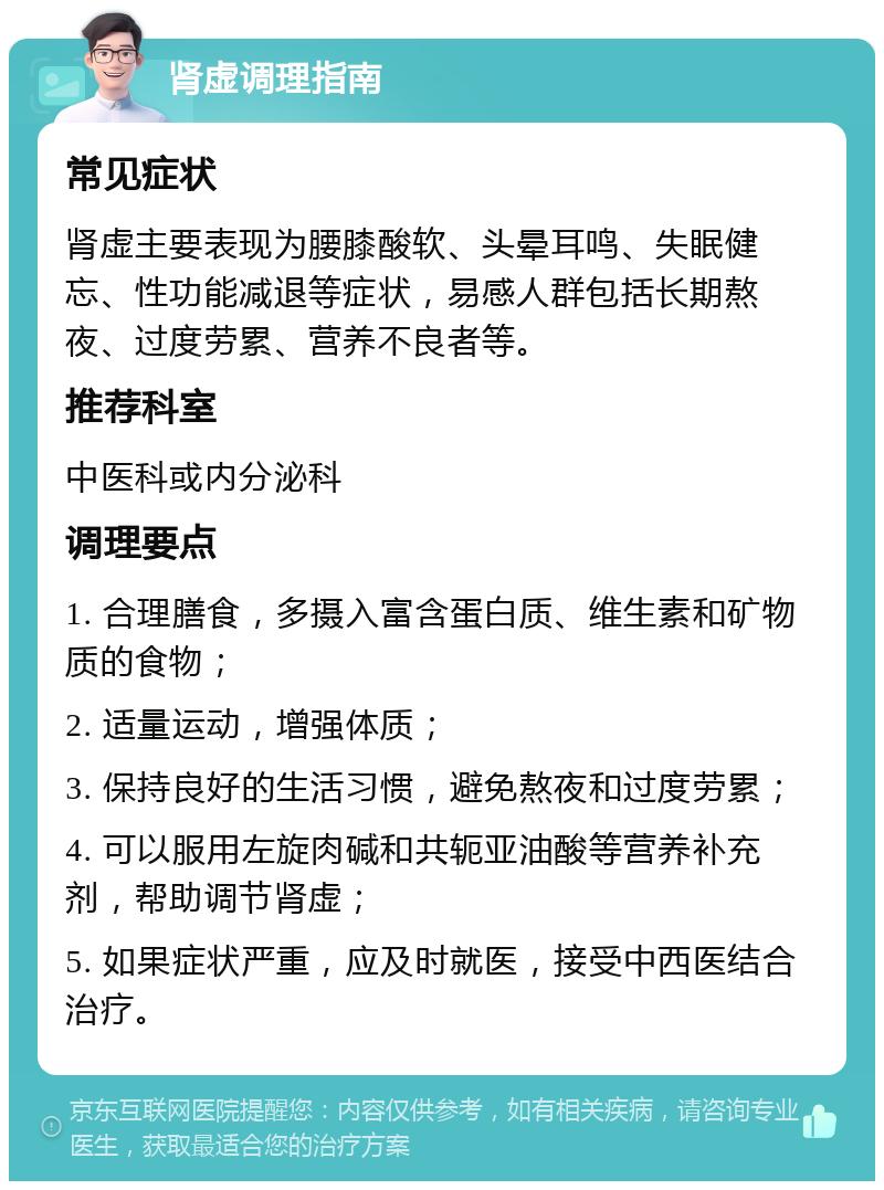 肾虚调理指南 常见症状 肾虚主要表现为腰膝酸软、头晕耳鸣、失眠健忘、性功能减退等症状，易感人群包括长期熬夜、过度劳累、营养不良者等。 推荐科室 中医科或内分泌科 调理要点 1. 合理膳食，多摄入富含蛋白质、维生素和矿物质的食物； 2. 适量运动，增强体质； 3. 保持良好的生活习惯，避免熬夜和过度劳累； 4. 可以服用左旋肉碱和共轭亚油酸等营养补充剂，帮助调节肾虚； 5. 如果症状严重，应及时就医，接受中西医结合治疗。